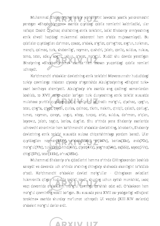 Muhammad Shaboniyning harbiy yurishlarini bevosita poetik panoramasini yaratgan «Shayboniynoma» asarida quyidagi qabila nomlarini keltiriladiki, ular nafaqat Dashti Qipchoq aholisining etnik tarkibini, balki Shaboniy armiyasining etnik ahvoli haqidagi mukammal axborotni ham o’zida mujassamlaydi. Bu qabilalar quyidagilar: do’rmon, qozoq, o’zbek, o’g’lot, qo’ng’irot, arg’un, turkman, manqit, qalmoq, turk, shabonlig’, nayman, qushchi, jaloir, qorliq, sulduz, nukuz, tamo, tatar, adku, sog’it, ushun, o’yrot, mo’g’ul. Xuddi shu davrda yaratilgan Binoiyning «Shayboniynoma» asarida ham asosan yuqoridagi qabila nomlari uchraydi. Ko’chmanchi o’zbeklar davlatining etnik tarkibini Movarounnahr hududidagi turkiy qavmlarga nisbatan qiyosiy o’rganishda Abulg’oziyning «Shajarai turk» asari benihoya ahamiyatli. Abulg’oziy o’z asarida eng qadimgi zamonlardan boshlab, to XVII asrga qadar bo’lgan turk dunyosining etnik tarkibi xususida mulohaza yuritib quyidagi qabila nomlarini keltiradi: mo’g’ul, qipchoq, uyg’ur, tatar, qirg’iz, qiyot, qayon, qurlas, qalmoq, tikrin, makrin, qiniqli, qalach, qorlug’, tumat, nayman, qarayt, ungut, xitoy, turqaq, arlat, suldus, do’rmon, o’qlan, bayovut, jaloir, tayjut, barlos, dug’lat. Shu o’rinda yana Shaboniy asarlarida uchrovchi etnonimlar ham ko’chmanchi o’zbeklar davlatining, binobarin, Shaboniy davlatining etnik tarkibi xususida xulosa chiqarishimizga yordam beradi. Ular quyidagilar: nayman(187b), o’zbek(164b), ar(142a), barlos(33a), arab(20a), mo’g’ul(22a), turk (36b0 hind(47b), qiyot(47b), yag’mo(54a), as(55b), sayoq(77a), chigil(92b), tatar(119a), o’rus(183a). Muhammad Shaboniy o’z ajdodlarini hamma o’rinda CHingizxondan boshlab sanaydi va devonda uch o’rinda o’zining chingiziy shahzoda ekanligini ta’kidlab o’tadi. Ko’chmanchi o’zbeklar davlati mo’g’ullar - Chingizxon avlodlari hukmronlik qilgan hududda tashkil topdi, shuning uchun aytish mumkinki, uzoq vaqt davomida o’zbeklarni mo’g’ul qavmiga qo’shish odat edi. O’zbekxon ham mo’g’ul qavmining vakili bo’lgan. Bu xususda yana XVII asr yodgorligi «Shajarai tarokima» asarida shunday ma’lumot uchraydi: Ul vaqtda (XIII-XIV asrlarda) o’zbekni mo’g’ul derlar erdi. 