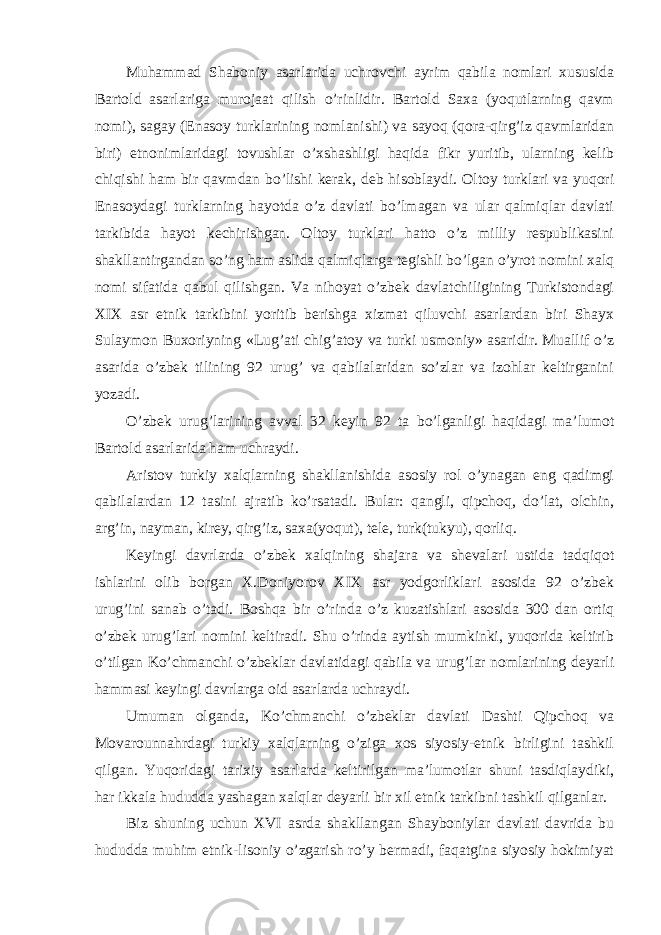 Muhammad Shaboniy asarlarida uchrovchi ayrim qabila nomlari xususida Bartold asarlariga murojaat qilish o’rinlidir. Bartold Saxa (yoqutlarning qavm nomi), sagay (Enasoy turklarining nomlanishi) va sayoq (qora-qirg’iz qavmlaridan biri) etnonimlaridagi tovushlar o’xshashligi haqida fikr yuritib, ularning kelib chiqishi ham bir qavmdan bo’lishi kerak, deb hisoblaydi. Oltoy turklari va yuqori Enasoydagi turklarning hayotda o’z davlati bo’lmagan va ular qalmiqlar davlati tarkibida hayot kechirishgan. Oltoy turklari hatto o’z milliy respublikasini shakllantirgandan so’ng ham aslida qalmiqlarga tegishli bo’lgan o’yrot nomini xalq nomi sifatida qabul qilishgan. Va nihoyat o’zbek davlatchiligining Turkistondagi XIX asr etnik tarkibini yoritib berishga xizmat qiluvchi asarlardan biri Shayx Sulaymon Buxoriyning «Lug’ati chig’atoy va turki usmoniy» asaridir. Muallif o’z asarida o’zbek tilining 92 urug’ va qabilalaridan so’zlar va izohlar keltirganini yozadi. O’zbek urug’larining avval 32 keyin 92 ta bo’lganligi haqidagi ma’lumot Bartold asarlarida ham uchraydi. Aristov turkiy xalqlarning shakllanishida asosiy rol o’ynagan eng qadimgi qabilalardan 12 tasini ajratib ko’rsatadi. Bular: qangli, qipchoq, do’lat, olchin, arg’in, nayman, kirey, qirg’iz, saxa(yoqut), tele, turk(tukyu), qorliq. Keyingi davrlarda o’zbek xalqining shajara va shevalari ustida tadqiqot ishlarini olib borgan X.Doniyorov XIX asr yodgorliklari asosida 92 o’zbek urug’ini sanab o’tadi. Boshqa bir o’rinda o’z kuzatishlari asosida 300 dan ortiq o’zbek urug’lari nomini keltiradi. Shu o’rinda aytish mumkinki, yuqorida keltirib o’tilgan Ko’chmanchi o’zbeklar davlatidagi qabila va urug’lar nomlarining deyarli hammasi keyingi davrlarga oid asarlarda uchraydi. Umuman olganda, Ko’chmanchi o’zbeklar davlati Dashti Qipchoq va Movarounnahrdagi turkiy xalqlarning o’ziga xos siyosiy-etnik birligini tashkil qilgan. Yuqoridagi tarixiy asarlarda keltirilgan ma’lumotlar shuni tasdiqlaydiki, har ikkala hududda yashagan xalqlar deyarli bir xil etnik tarkibni tashkil qilganlar. Biz shuning uchun XVI asrda shakllangan Shayboniylar davlati davrida bu hududda muhim etnik-lisoniy o’zgarish ro’y bermadi, faqatgina siyosiy hokimiyat 