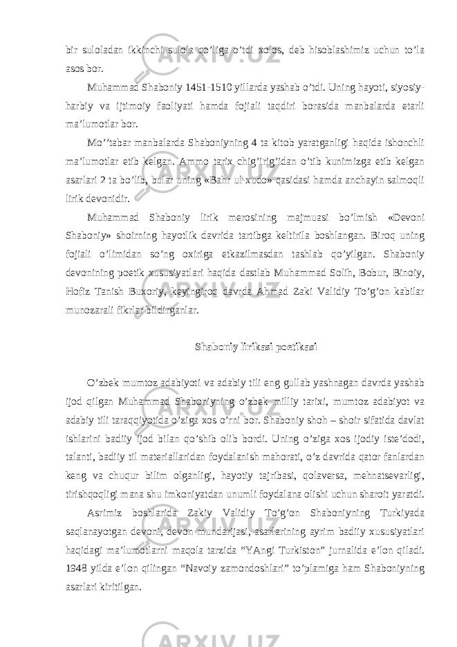 bir suloladan ikkinchi sulola qo’liga o’tdi xolos, deb hisoblashimiz uchun to’la asos bor. Muhammad Shaboniy 1451-1510 yillarda yashab o’tdi. Uning hayoti, siyosiy- harbiy va ijtimoiy faoliyati hamda fojiali taqdiri borasida manbalarda etarli ma’lumotlar bor. Mo’’tabar manbalarda Shaboniyning 4 ta kitob yaratganligi haqida ishonchli ma’lumotlar etib kelgan. Ammo tarix chig’irig’idan o’tib kunimizga etib kelgan asarlari 2 ta bo’lib, bular uning «Bahr ul-xudo» qasidasi hamda anchayin salmoqli lirik devonidir. Muhammad Shaboniy lirik merosining majmuasi bo’lmish «Devoni Shaboniy» shoirning hayotlik davrida tartibga keltirila boshlangan. Biroq uning fojiali o’limidan so’ng oxiriga etkazilmasdan tashlab qo’yilgan. Shaboniy devonining poetik xususiyatlari haqida dastlab Muhammad Solih, Bobur, Binoiy, Hofiz Tanish Buxoriy, keyingiroq davrda Ahmad Zaki Validiy To’g’on kabilar munozarali fikrlar bildirganlar. Shaboniy lirikasi poetikasi O’zbek mumtoz adabiyoti va adabiy tili eng gullab yashnagan davrda yashab ijod qilgan Muhammad Shaboniyning o’zbek milliy tarixi, mumtoz adabiyot va adabiy tili taraqqiyotida o’ziga xos o’rni bor. Shaboniy shoh – shoir sifatida davlat ishlarini badiiy ijod bilan qo’shib olib bordi. Uning o’ziga xos ijodiy iste’dodi, talanti, badiiy til materiallaridan foydalanish mahorati, o’z davrida qator fanlardan keng va chuqur bilim olganligi, hayotiy tajribasi, qolaversa, mehnatsevarligi, tirishqoqligi mana shu imkoniyatdan unumli foydalana olishi uchun sharoit yaratdi. Asrimiz boshlarida Zakiy Validiy To’g’on Shaboniyning Turkiyada saqlanayotgan devoni, devon mundarijasi, asarlarining ayrim badiiy xususiyatlari haqidagi ma’lumotlarni maqola tarzida “YAngi Turkiston” jurnalida e’lon qiladi. 1948 yilda e’lon qilingan “Navoiy zamondoshlari” to’plamiga ham Shaboniyning asarlari kiritilgan. 