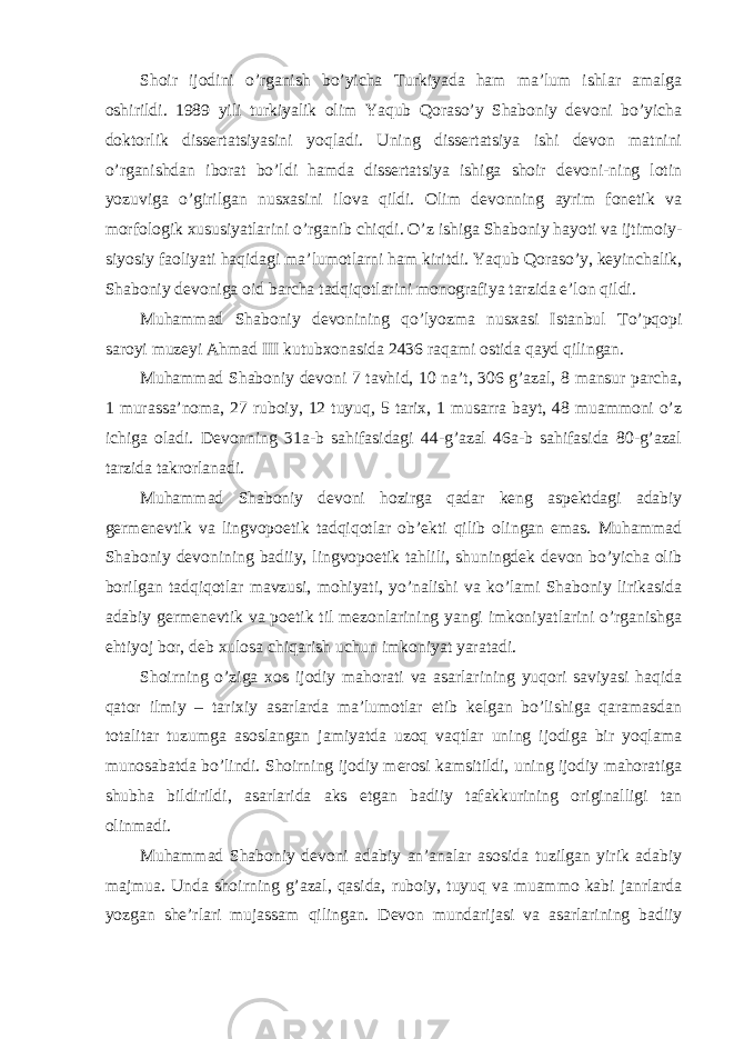 Shoir ijodini o’rganish bo’yicha Turkiyada ham ma’lum ishlar amalga oshirildi. 1989 yili turkiyalik olim Yaqub Qoraso’y Shaboniy devoni bo’yicha doktorlik dissertatsiyasini yoqladi. Uning dissertatsiya ishi devon matnini o’rganishdan iborat bo’ldi hamda dissertatsiya ishiga shoir devoni-ning lotin yozuviga o’girilgan nusxasini ilova qildi. Olim devonning ayrim fonetik va morfologik xususiyatlarini o’rganib chiqdi. O’z ishiga Shaboniy hayoti va ijtimoiy- siyosiy faoliyati haqidagi ma’lumotlarni ham kiritdi. Yaqub Qoraso’y, keyinchalik, Shaboniy devoniga oid barcha tadqiqotlarini monografiya tarzida e’lon qildi. Muhammad Shaboniy devonining qo’lyozma nusxasi Istanbul To’pqopi saroyi muzeyi Ahmad III kutubxonasida 2436 raqami ostida qayd qilingan. Muhammad Shaboniy devoni 7 tavhid, 10 na’t, 306 g’azal, 8 mansur parcha, 1 murassa’noma, 27 ruboiy, 12 tuyuq, 5 tarix, 1 musarra bayt, 48 muammoni o’z ichiga oladi. Devonning 31a-b sahifasidagi 44-g’azal 46a-b sahifasida 80-g’azal tarzida takrorlanadi. Muhammad Shaboniy devoni hozirga qadar keng aspektdagi adabiy germenevtik va lingvopoetik tadqiqotlar ob’ekti qilib olingan emas. Muhammad Shaboniy devonining badiiy, lingvopoetik tahlili, shuningdek devon bo’yicha olib borilgan tadqiqotlar mavzusi, mohiyati, yo’nalishi va ko’lami Shaboniy lirikasida adabiy germenevtik va poetik til mezonlarining yangi imkoniyatlarini o’rganishga ehtiyoj bor, deb xulosa chiqarish uchun imkoniyat yaratadi. Shoirning o’ziga xos ijodiy mahorati va asarlarining yuqori saviyasi haqida qator ilmiy – tarixiy asarlarda ma’lumotlar etib kelgan bo’lishiga qaramasdan totalitar tuzumga asoslangan jamiyatda uzoq vaqtlar uning ijodiga bir yoqlama munosabatda bo’lindi. Shoirning ijodiy merosi kamsitildi, uning ijodiy mahoratiga shubha bildirildi, asarlarida aks etgan badiiy tafakkurining originalligi tan olinmadi. Muhammad Shaboniy devoni adabiy an’analar asosida tuzilgan yirik adabiy majmua. Unda shoirning g’azal, qasida, ruboiy, tuyuq va muammo kabi janrlarda yozgan she’rlari mujassam qilingan. Devon mundarijasi va asarlarining badiiy 