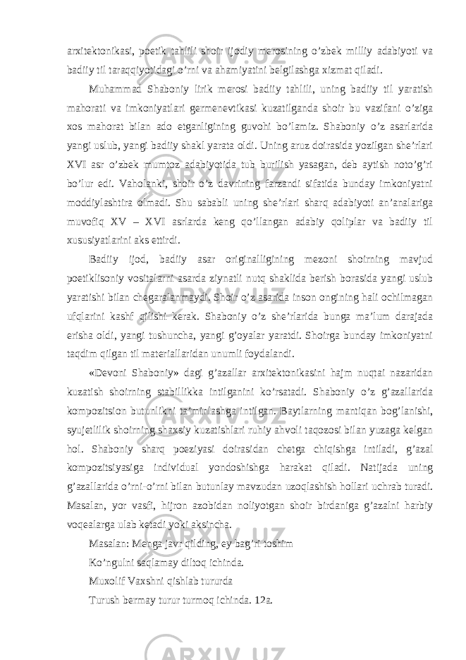 arxitektonikasi, poetik tahlili shoir ijodiy merosining o’zbek milliy adabiyoti va badiiy til taraqqiyotidagi o’rni va ahamiyatini belgilashga xizmat qiladi. Muhammad Shaboniy lirik merosi badiiy tahlili, uning badiiy til yaratish mahorati va imkoniyatlari germenevtikasi kuzatilganda shoir bu vazifani o’ziga xos mahorat bilan ado etganligining guvohi bo’lamiz. Shaboniy o’z asarlarida yangi uslub, yangi badiiy shakl yarata oldi. Uning aruz doirasida yozilgan she’rlari XVI asr o’zbek mumtoz adabiyotida tub burilish yasagan, deb aytish noto’g’ri bo’lur edi. Vaholanki, shoir o’z davrining farzandi sifatida bunday imkoniyatni moddiylashtira olmadi. Shu sababli uning she’rlari sharq adabiyoti an’analariga muvofiq XV – XVI asrlarda keng qo’llangan adabiy qoliplar va badiiy til xususiyatlarini aks ettirdi. Badiiy ijod, badiiy asar originalligining mezoni shoirning mavjud poetiklisoniy vositalarni asarda ziynatli nutq shaklida berish borasida yangi uslub yaratishi bilan chegaralanmaydi. Shoir o’z asarida inson ongining hali ochilmagan ufqlarini kashf qilishi kerak. Shaboniy o’z she’rlarida bunga ma’lum darajada erisha oldi, yangi tushuncha, yangi g’oyalar yaratdi. Shoirga bunday imkoniyatni taqdim qilgan til materiallaridan unumli foydalandi. «Devoni Shaboniy» dagi g’azallar arxitektonikasini hajm nuqtai nazaridan kuzatish shoirning stabillikka intilganini ko’rsatadi. Shaboniy o’z g’azallarida kompozitsion butunlikni ta’minlashga intilgan. Baytlarning mantiqan bog’lanishi, syujetlilik shoirning shaxsiy kuzatishlari ruhiy ahvoli taqozosi bilan yuzaga kelgan hol. Shaboniy sharq poeziyasi doirasidan chetga chiqishga intiladi, g’azal kompozitsiyasiga individual yondoshishga harakat qiladi. Natijada uning g’azallarida o’rni-o’rni bilan butunlay mavzudan uzoqlashish hollari uchrab turadi. Masalan, yor vasfi, hijron azobidan noliyotgan shoir birdaniga g’azalni harbiy voqealarga ulab ketadi yoki aksincha. Masalan: Menga javr qilding, ey bag’ri toshim Ko’ngulni saqlamay diltoq ichinda. Muxolif Vaxshni qishlab tururda Turush bermay turur turmoq ichinda. 12a. 