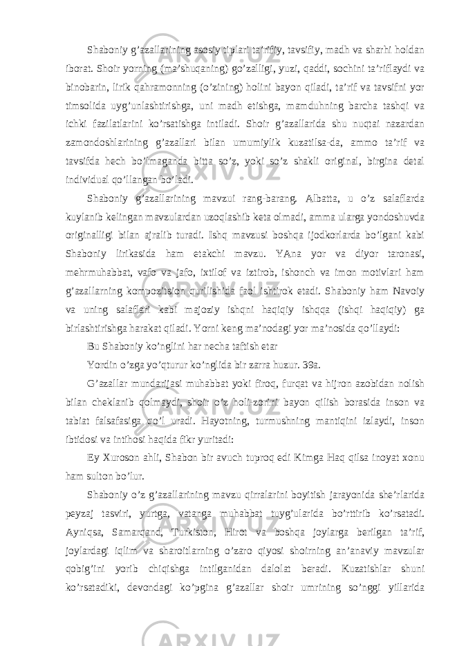 Shaboniy g’azallarining asosiy tiplari ta’rifiy, tavsifiy, madh va sharhi holdan iborat. Shoir yorning (ma’shuqaning) go’zalligi, yuzi, qaddi, sochini ta’riflaydi va binobarin, lirik qahramonning (o’zining) holini bayon qiladi, ta’rif va tavsifni yor timsolida uyg’unlashtirishga, uni madh etishga, mamduhning barcha tashqi va ichki fazilatlarini ko’rsatishga intiladi. Shoir g’azallarida shu nuqtai nazardan zamondoshlarining g’azallari bilan umumiylik kuzatilsa-da, ammo ta’rif va tavsifda hech bo’lmaganda bitta so’z, yoki so’z shakli original, birgina detal individual qo’llangan bo’ladi. Shaboniy g’azallarining mavzui rang-barang. Albatta, u o’z salaflarda kuylanib kelingan mavzulardan uzoqlashib keta olmadi, amma ularga yondoshuvda originalligi bilan ajralib turadi. Ishq mavzusi boshqa ijodkorlarda bo’lgani kabi Shaboniy lirikasida ham etakchi mavzu. YAna yor va diyor taronasi, mehrmuhabbat, vafo va jafo, ixtilof va iztirob, ishonch va imon motivlari ham g’azallarning kompozitsion qurilishida faol ishtirok etadi. Shaboniy ham Navoiy va uning salaflari kabi majoziy ishqni haqiqiy ishqqa (ishqi haqiqiy) ga birlashtirishga harakat qiladi. Yorni keng ma’nodagi yor ma’nosida qo’llaydi: Bu Shaboniy ko’nglini har necha taftish etar Yordin o’zga yo’qturur ko’nglida bir zarra huzur. 39a. G’azallar mundarijasi muhabbat yoki firoq, furqat va hijron azobidan nolish bilan cheklanib qolmaydi, shoir o’z holi-zorini bayon qilish borasida inson va tabiat falsafasiga qo’l uradi. Hayotning, turmushning mantiqini izlaydi, inson ibtidosi va intihosi haqida fikr yuritadi: Ey Xuroson ahli, Shabon bir avuch tuproq edi Kimga Haq qilsa inoyat xonu ham sulton bo’lur. Shaboniy o’z g’azallarining mavzu qirralarini boyitish jarayonida she’rlarida peyzaj tasviri, yurtga, vatanga muhabbat tuyg’ularida bo’rttirib ko’rsatadi. Ayniqsa, Samarqand, Turkiston, Hirot va boshqa joylarga berilgan ta’rif, joylardagi iqlim va sharoitlarning o’zaro qiyosi shoirning an’anaviy mavzular qobig’ini yorib chiqishga intilganidan dalolat beradi. Kuzatishlar shuni ko’rsatadiki, devondagi ko’pgina g’azallar shoir umrining so’nggi yillarida 