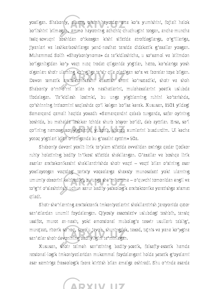 yozilgan. Shaboniy, albatta, o’zini hayotdan erta ko’z yumishini, fojiali halok bo’lishini bilmagan, ammo hayotning achchiq-chuchugini totgan, ancha-muncha issiq-sovuqni boshidan o’tkazgan kishi sifatida atrofdagilarga, o’g’illariga, jiyanlari va lashkarboshilarga pand-nasihat tarzida didakatik g’azallar yozgan. Muhammad Solih «Shayboniynoma» da ta’kidlashicha, u so’zamol va bilimdon bo’lganligidan ko’p vaqt nutq irodat qilganida yigitlar, hatto, ko’zlariga yosh olganlar: shoir ularning ko’ngliga ta’sir qila oladigan so’z va iboralar topa bilgan. Devon tematik arxitektonikasini kuzatish shuni ko’rsatadiki, shoir va shoh Shaboniy o’rni-o’rni bilan o’z nasihatlarini, mulohazalarini poetik uslubda ifodalagan. Ta’kidlash lozimki, bu unga yigitlarning ruhini ko’tarishda, qo’shinning intizomini saqlashda qo’l kelgan bo’lsa kerak. Xususan, 1501 yildagi Samarqand qamali haqida yozadi: «Samarqandni qabab turganda, safar oyining boshida, bu mahalda lashkar ichida shurb bisyor bo’ldi, deb ayttilar. Ersa, so’l qo’lning namozguzor yigitlarini yuborib, sharob xumlarini buzdurdim. Ul kecha yotoq yigitlari bilan o’lturganda bu g’azalni ayttim» 50a. Shaboniy devoni yaxlit lirik to’plam sifatida avvalidan oxiriga qadar ijodkor ruhiy holatining badiiy in’ikosi sifatida shakllangan. G’azallar va boshqa lirik asarlar arxitekonikasini shakllantirishda shoir vaqti – vaqti bilan o’zining asar yozilayotgan vaqtdagi tarixiy voqealarga shaxsiy munosabati yoki ularning umumiy obzorini keltiradiki, bu unga she’rni omma – o’quvchi tomonidan engil va to’g’ri o’zlashtirishi uchun zarur badiiy-psixologik arxitektonika yaratishga xizmat qiladi. Shoir she’rlarning arxitektonik imkoniyatlarini shakllantirish jarayonida qator san’atlardan unumli foydalangan. Qiyosiy assotsiativ uslubdagi tashbih, tansiq ussifot, murot an-nazir, yoki emotsional mubolag’a tasvir usullari: tablig’, murojaat, ritorik so’roq, savolu javob, shuningdek, tazod, tajnis va yana ko’pgina san’atlar shoir devonining badiiyligini ta’minlagan. Xususan, shoir talmeh san’atining badiiy-poetik, falsafiy-estetik hamda ratsional-logik imkoniyatlaridan mukammal foydalangani holda patetik g’oyalarni asar zamiriga frazeologik ibora kiritish bilan amalga oshiradi. Shu o’rinda asarda 