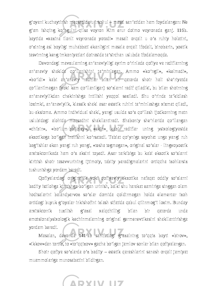 g’oyani kuchaytirish maqsadida u irsol ul – masal san’atidan ham foydalangan: Ne g’am ishqing ko’ngulni qilsa vayron Kim erur doimo vayronada ganj. 116b. baytida «xazina ilonli vayronada yotadi» masali orqali u o’z ruhiy holatini, o’zining asl boyligi muhabbati ekanligini masala orqali ifodali, binobarin, poetik tasvirning keng imkoniyatlari doirasida ta’sirchan uslubda ifodalamoqda. Devondagi mavzularning an’anaviyligi ayrim o’rinlada qofiya va radiflarning an’anaviy shaklda qo’llanishini ta’minlagan. Ammo «ko’ngil», «kelmadi», «bo’ldi» kabi an’anaviy radiflar bilan bir qatorda shoir hali she’riyatda qo’llanilmagan (yoki kam qo’llanilgan) so’zlarni radif qiladiki, bu bilan shoirning an’anaviylikdan chekinishga intilishi yaqqol seziladi. Shu o’rinda ta’kidlash lozimki, an’anaviylik, klassik shakl asar estetik ruhini ta’minlashga xizmat qiladi, bu-aksioma. Ammo individual shakl, yangi usulda so’z qo’llash ijodkorning matn uslubidagi alohida maqsadini shakllantiradi. Shaboniy she’rlarida qo’llangan «chibin», «bo’lum-bo’lolay», «ekin» kabi radiflar uning psixologiyasida ekzotikaga bo’lgan intilishni ko’rsatadi. Tabiat qo’yniga sayohat unga yangi ruh bag’ishlar ekan yangi ruh yangi, «tesha tegmagan», original so’zlar - lingvopoetik arxitektonikada ham o’z aksini topadi. Asar tarkibiga bu kabi ekzotik so’zlarni kiritish shoir tasavvurining ijtimoiy, tabiiy paradigmalarini ortiqcha izohlarsiz tushunishga yordam beradi. Qofiyalardagi originallik yoki qofiyaviy ekzotika nafaqat oddiy so’zlarni badiiy istilohga kiritishga bo’lgan urinish, balki shu harakat zamiriga singgan olam hodisalarini balandparvoz so’zlar domida qoldirmagan holda elementar izoh ortidagi buyuk g’oyalar inkishofini izlash sifatida qabul qilinmog’i lozim. Bunday arxitektonik tuzilish g’azal xalqchilligi bilan bir qatorda unda emotsionalpsixologik kechinmalarning original germenevtikasini shakllantirishga yordam beradi. Masalan, devonda 141-ab sahifadagi g’azalning to’qqiz bayti «birov», «ikkov»dan tortib, to «to’qqizov» gacha bo’lgan jamlov sonlar bilan qofiyalangan. Shoir qofiya so’zlarda o’z badiiy – estetik qarashlarini sanash orqali jamiyat muammolariga munosabatini bildirgan. 