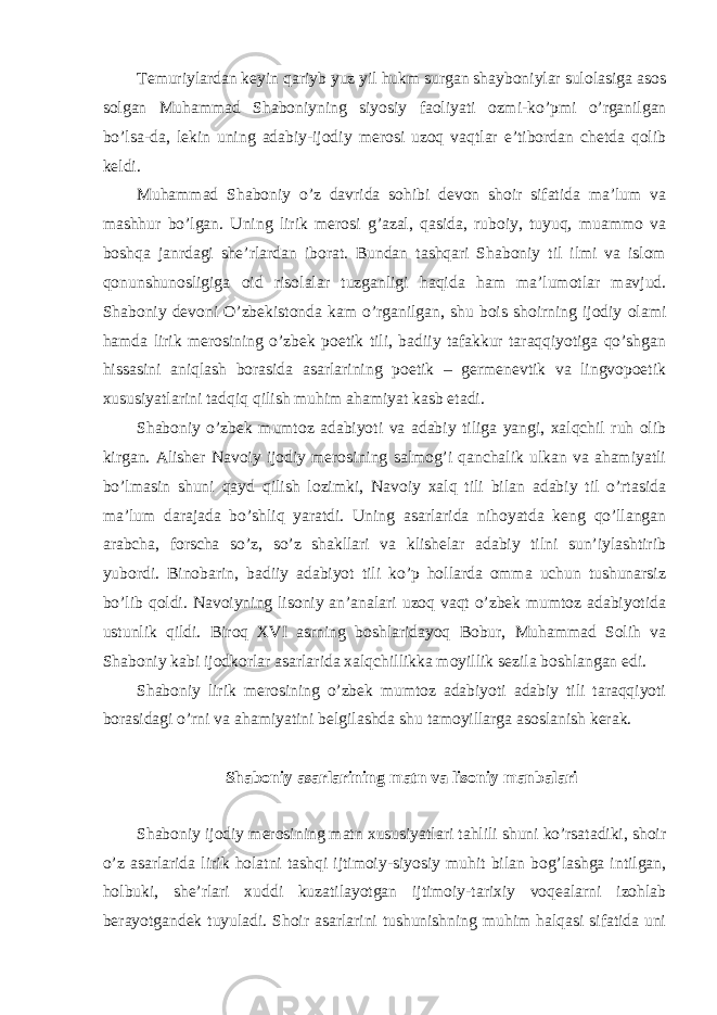 Temuriylardan keyin qariyb yuz yil hukm surgan shayboniylar sulolasiga asos solgan Muhammad Shaboniyning siyosiy faoliyati ozmi - ko’pmi o’rganilgan bo’lsa-da, lekin uning adabiy-ijodiy merosi uzoq vaqtlar e’tibordan chetda qolib keldi. Muhammad Shaboniy o’z davrida sohibi devon shoir sifatida ma’lum va mashhur bo’lgan. Uning lirik merosi g’azal, qasida, ruboiy, tuyuq, muammo va boshqa janrdagi she’rlardan iborat. Bundan tashqari Shaboniy til ilmi va islom qonunshunosligiga oid risolalar tuzganligi haqida ham ma’lumotlar mavjud. Shaboniy devoni O’zbekistonda kam o’rganilgan, shu bois shoirning ijodiy olami hamda lirik merosining o’zbek poetik tili, badiiy tafakkur taraqqiyotiga qo’shgan hissasini aniqlash borasida asarlarining poetik – germenevtik va lingvopoetik xususiyatlarini tadqiq qilish muhim ahamiyat kasb etadi. Shaboniy o’zbek mumtoz adabiyoti va adabiy tiliga yangi, xalqchil ruh olib kirgan. Alisher Navoiy ijodiy merosining salmog’i qanchalik ulkan va ahamiyatli bo’lmasin shuni qayd qilish lozimki, Navoiy xalq tili bilan adabiy til o’rtasida ma’lum darajada bo’shliq yaratdi. Uning asarlarida nihoyatda keng qo’llangan arabcha, forscha so’z, so’z shakllari va klishelar adabiy tilni sun’iylashtirib yubordi. Binobarin, badiiy adabiyot tili ko’p hollarda omma uchun tushunarsiz bo’lib qoldi. Navoiyning lisoniy an’analari uzoq vaqt o’zbek mumtoz adabiyotida ustunlik qildi. Biroq XVI asrning boshlaridayoq Bobur, Muhammad Solih va Shaboniy kabi ijodkorlar asarlarida xalqchillikka moyillik sezila boshlangan edi. Shaboniy lirik merosining o’zbek mumtoz adabiyoti adabiy tili taraqqiyoti borasidagi o’rni va ahamiyatini belgilashda shu tamoyillarga asoslanish kerak. Shaboniy asarlarining matn va lisoniy manbalari Shaboniy ijodiy merosining matn xususiyatlari tahlili shuni ko’rsatadiki, shoir o’z asarlarida lirik holatni tashqi ijtimoiy-siyosiy muhit bilan bog’lashga intilgan, holbuki, she’rlari xuddi kuzatilayotgan ijtimoiy-tarixiy voqealarni izohlab berayotgandek tuyuladi. Shoir asarlarini tushunishning muhim halqasi sifatida uni 