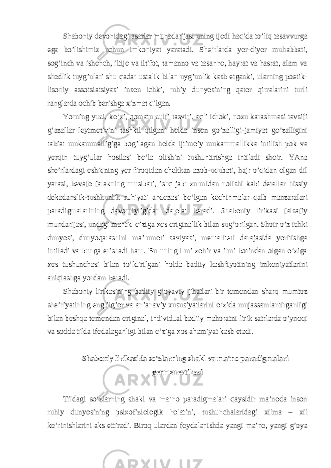 Shaboniy devonidagi asarlar munadarijasi uning ijodi haqida to’liq tasavvurga ega bo’lishimiz uchun imkoniyat yaratadi. She’rlarda yor-diyor muhabbati, sog’inch va ishonch, iltijo va iltifot, tamanno va tasanno, hayrat va hasrat, alam va shodlik tuyg’ulari shu qadar ustalik bilan uyg’unlik kasb etganki, ularning poetik- lisoniy assotsiatsiyasi inson ichki, ruhiy dunyosining qator qirralarini turli ranglarda ochib berishga xizmat qilgan. Yorning yuzi, ko’zi, qomatu zulfi tasviri, aqli idroki, nozu karashmasi tavsifi g’azallar leytmotivini tashkil qilgani holda inson go’zalligi-jamiyat go’zalligini tabiat mukammalligiga bog’lagan holda ijtimoiy mukammallikka intilish pok va yorqin tuyg’ular hosilasi bo’la olishini tushuntirishga intiladi shoir. YAna she’rlardagi oshiqning yor firoqidan chekkan azob-uqubati, hajr o’qidan olgan dil yarasi, bevafo falakning musibati, ishq jabr-zulmidan nolishi kabi detallar hissiy dekadanslik-tushkunlik ruhiyati andozasi bo’lgan kechinmalar qalb manzaralari paradigmalarining davomiyligidan dalolat beradi. Shaboniy lirikasi falsafiy mundarijasi, undagi mantiq o’ziga xos originallik bilan sug’orilgan. Shoir o’z ichki dunyosi, dunyoqarashini ma’lumoti saviyasi, mentaliteti darajasida yoritishga intiladi va bunga erishadi ham. Bu uning ilmi zohir va ilmi botindan olgan o’ziga xos tushunchasi bilan to’ldirilgani holda badiiy kashfiyotining imkoniyatlarini aniqlashga yordam beradi. Shaboniy lirikasining badiiy g’oyaviy jihatlari bir tomondan sharq mumtoz she’riyatining eng ilg’or va an’anaviy xususiyatlarini o’zida mujassamlantirganligi bilan boshqa tomondan original, individual badiiy mahoratni lirik satrlarda o’ynoqi va sodda tilda ifodalaganligi bilan o’ziga xos ahamiyat kasb etadi. Shaboniy lirikasida so’zlarning shakl va ma’no paradigmalari germenevtikasi Tildagi so’zlarning shakl va ma’no paradigmalari qaysidir ma’noda inson ruhiy dunyosining psixofiziologik holatini, tushunchalaridagi xilma – xil ko’rinishlarini aks ettiradi. Biroq ulardan foydalanishda yangi ma’no, yangi g’oya 