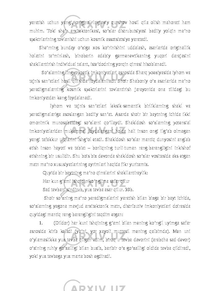 yaratish uchun yangi, original lug’aviy qurshov hosil qila olish mahorati ham muhim. Toki she’r arxitektonikasi, so’zlar distrubutsiyasi badiiy yolqin ma’no spektrlarining tovlanishi uchun kosmik assotsiatsiya yaratadi. She’rning bunday o’ziga xos ko’rinishini uddalash, asarlarida originallik holatini ta’minlash, binobarin adabiy germenevtikaning yuqori darajasini shakllantirish individual talant, iste’dodning yorqin qirrasi hisoblanadi. So’zlarning lingvopoetik imkoniyatlari asnosida Sharq poeziyasida iyhom va tajnis san’atlari hosil qilishda foydalaniladi. Shoir Shaboniy o’z asarlarida ma’no paradigmalarning kosmik spektrlarini tovlantirish jarayonida ona tilidagi bu imkoniyatdan keng foydalanadi. Iyhom va tajnis san’atlari leksik-semantik birliklarning shakl va paradigmalariga asoslangan badiiy san’at. Asarda shoir bir baytning ichida ikki omonimik munosabatdagi so’zlarni qo’llaydi. Shakldosh so’zlarning potensial imkoniyatlaridan mukammal foydalangani holda hali inson ongi ilg’ab olmagan yangi tafakkur ufqlarini ishg’ol etadi. Shakldosh so’zlar mantiq dunyosini anglab etish inson hayoti va tabiat – borliqning turli-tuman rang-barangligini inkishof etishning bir usulidir. Shu bois biz devonda shakldosh so’zlar vositasida aks etgan matn ma’no xususiyatlarining ayrimlari haqida fikr yuritamiz. Quyida bir baytning ma’no qirralarini shakllantiraylik: Har kun g’ami ishqidin ko’nglima safar qilur Sad tavbani sindirub, yuz tavba asar qilur. 39b. Shoir so’zning ma’no paradigmalarini yaratish bilan bizga bir bayt ichida, so’zlarning yagona mavjud arxitektonik matn, distributiv imkoniyatlari doirasida quyidagi mantiq rang-barangligini taqdim etgan: 1. (Dildor) har kuni ishqining g’ami bilan mening ko’ngil uyimga safar asnosida kirib keladi (ya’ni, yor xayoli muttasil mening qalbimda). Men uni o’ylamaslikka yuz tavba qilgan edim, biroq u tavba davorini (arabcha sad-devor) o’zining ruhiy go’zalligi bilan buzib, baribir o’z go’zalligi oldida tavba qildiradi, yoki yuz tavbaga yuz marta bosh egdiradi. 