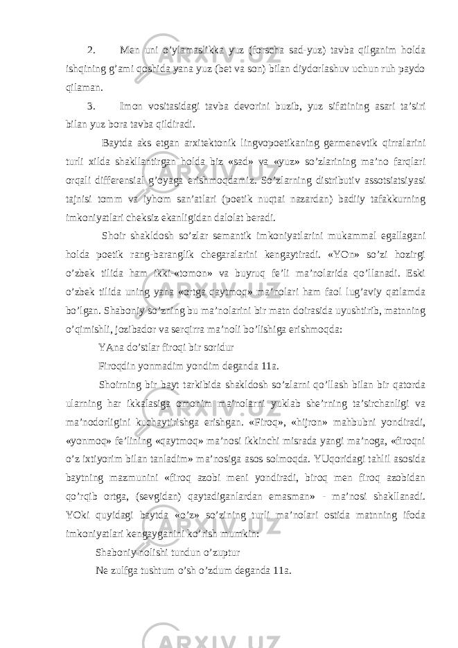 2. Men uni o’ylamaslikka yuz (forscha sad-yuz) tavba qilganim holda ishqining g’ami qoshida yana yuz (bet va son) bilan diydorlashuv uchun ruh paydo qilaman. 3. Imon vositasidagi tavba devorini buzib, yuz sifatining asari ta’siri bilan yuz bora tavba qildiradi. Baytda aks etgan arxitektonik lingvopoetikaning germenevtik qirralarini turli xilda shakllantirgan holda biz «sad» va «yuz» so’zlarining ma’no farqlari orqali differensial g’oyaga erishmoqdamiz. So’zlarning distributiv assotsiatsiyasi tajnisi tomm va iyhom san’atlari (poetik nuqtai nazardan) badiiy tafakkurning imkoniyatlari cheksiz ekanligidan dalolat beradi. Shoir shakldosh so’zlar semantik imkoniyatlarini mukammal egallagani holda poetik rang-baranglik chegaralarini kengaytiradi. «YOn» so’zi hozirgi o’zbek tilida ham ikki-«tomon» va buyruq fe’li ma’nolarida qo’llanadi. Eski o’zbek tilida uning yana «ortga qaytmoq» ma’nolari ham faol lug’aviy qatlamda bo’lgan. Shaboniy so’zning bu ma’nolarini bir matn doirasida uyushtirib, matnning o’qimishli, jozibador va serqirra ma’noli bo’lishiga erishmoqda: YAna do’stlar firoqi bir soridur Firoqdin yonmadim yondim deganda 11a. Shoirning bir bayt tarkibida shakldosh so’zlarni qo’llash bilan bir qatorda ularning har ikkalasiga omonim ma’nolarni yuklab she’rning ta’sirchanligi va ma’nodorligini kuchaytirishga erishgan. «Firoq», «hijron» mahbubni yondiradi, «yonmoq» fe’lining «qaytmoq» ma’nosi ikkinchi misrada yangi ma’noga, «firoqni o’z ixtiyorim bilan tanladim» ma’nosiga asos solmoqda. YUqoridagi tahlil asosida baytning mazmunini «firoq azobi meni yondiradi, biroq men firoq azobidan qo’rqib ortga, (sevgidan) qaytadiganlardan emasman» - ma’nosi shakllanadi. YOki quyidagi baytda «o’z» so’zining turli ma’nolari ostida matnning ifoda imkoniyatlari kengayganini ko’rish mumkin: Shaboniy nolishi tundun o’zuptur Ne zulfga tushtum o’sh o’zdum deganda 11a. 