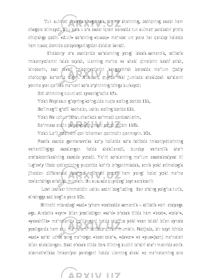  Tun zulmati cheksiz-chegarasiz, ammo shoirning, oshiqning azobi ham chegara bilmaydi. Shu bois u o’z azobi iqrori borasida tun zulmati pardasini yirtib chiqishga qodir. «Zulf» so’zining «tuzoq» ma’nosi uni yana har qanday holatda ham tuzoq domida qolayotganligidan dalolat beradi. Shaboniy o’z asarlarida so’zlarning yangi leksik-semantik, stilistik imkoniyatlarini izlab topish, ularning ma’no va shakl qirralarin kashf etish, binobarin, asar tavsif imkoniyatlarini kengaytirish borasida ma’lum ijodiy cho’qqiga ko’tarila olgan. Xususan, quyida ikki jumlada shakldosh so’zlarni yonma-yon qo’llab ma’noni so’z o’yinining ichiga burkaydi: Etti ohimning tutuni etti ayvonig’acha 12b. Yoki: Naylasun g’ayring ko’ngulda nuqta xoling borida 13b, Bo’lmag’il g’ofil kechalar, ushbu xoling borida 13b. Yoki: Ne uchun ushbu cherikda so’rmadi qardoshlarim, So’rmasa andin ne parvokim, meni so’rdi chibin 118b. Yoki: La’li nobindin qon icharmen qonimdin qonmayin. 30a. Poetik asarda germenevtika ko’p hollarda so’z istifoda imkoniyatlarining variantliligiga asoslangan holda shakllanadi, bunday variantlik she’r arxitektonikasining asosida yotadi. Ya’ni so’zlarning ma’lum assotsiatsiyasi til lug’aviy ifoda qatlamining yuqorida ko’rib o’tganimizdek, etnik yoki etimologik jihatdan differensial iste’mol qilinishi orqali ham yangi holat yoki ma’no tovlanishiga erishish mumkin. Bu xususda quyidagi bayt xarakterli: Lovi lashkar himmatidin ushbu sadni bog’lading Sen o’zing yolg’uz turib, xirsingga sad bog’la yana 10b. Birinchi misradagi «sad» iyhom vositasida semantik – stilistik vari- atsiyaga ega. Arabcha «ayn» bilan yoziladigan «sa’d» o’zbek tilida ham «baxt», «tole’», «yaxshilik» ma’nolarida qo’llangani holda talaffuz yoki vazn talabi bilan aynsiz yozilganda ham shu ma’nolarni istifoda qilishi mumkin. Natijada, bir bayt ichida «sad» so’zi uchta teng ma’noga: «baxt-tole’», «devor» va «yuz»(son) ma’nolari bilan shakllangan. Eski o’zbek tilida fors tilining kuchli ta’siri she’r matnida etnik alternativlikka imkoniyat yaratgani holda ularning shakl va ma’nolarning ona 