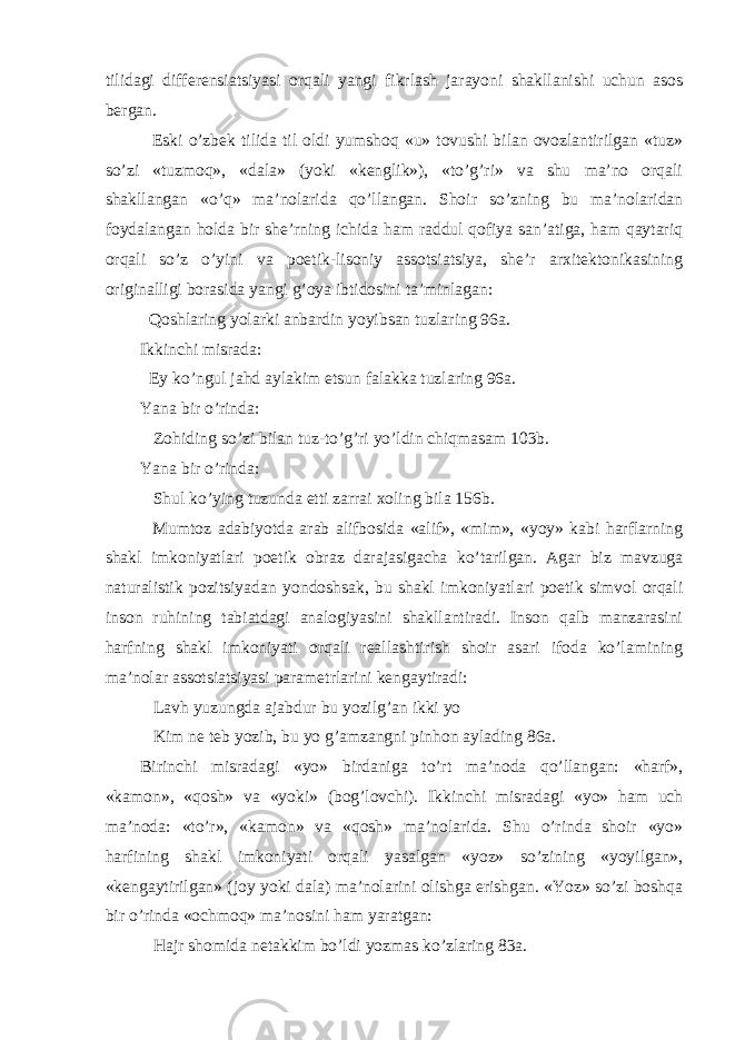 tilidagi differensiatsiyasi orqali yangi fikrlash jarayoni shakllanishi uchun asos bergan. Eski o’zbek tilida til oldi yumshoq «u» tovushi bilan ovozlantirilgan «tuz» so’zi «tuzmoq», «dala» (yoki «kenglik»), «to’g’ri» va shu ma’no orqali shakllangan «o’q» ma’nolarida qo’llangan. Shoir so’zning bu ma’nolaridan foydalangan holda bir she’rning ichida ham raddul qofiya san’atiga, ham qaytariq orqali so’z o’yini va poetik-lisoniy assotsiatsiya, she’r arxitektonikasining originalligi borasida yangi g’oya ibtidosini ta’minlagan: Qoshlaring yolarki anbardin yoyibsan tuzlaring 96a. Ikkinchi misrada: Ey ko’ngul jahd aylakim etsun falakka tuzlaring 96a. Yana bir o’rinda: Zohiding so’zi bilan tuz-to’g’ri yo’ldin chiqmasam 103b. Yana bir o’rinda: Shul ko’ying tuzunda etti zarrai xoling bila 156b. Mumtoz adabiyotda arab alifbosida «alif», «mim», «yoy» kabi harflarning shakl imkoniyatlari poetik obraz darajasigacha ko’tarilgan. Agar biz mavzuga naturalistik pozitsiyadan yondoshsak, bu shakl imkoniyatlari poetik simvol orqali inson ruhining tabiatdagi analogiyasini shakllantiradi. Inson qalb manzarasini harfning shakl imkoniyati orqali reallashtirish shoir asari ifoda ko’lamining ma’nolar assotsiatsiyasi parametrlarini kengaytiradi: Lavh yuzungda ajabdur bu yozilg’an ikki yo Kim ne teb yozib, bu yo g’amzangni pinhon aylading 86a. Birinchi misradagi «yo» birdaniga to’rt ma’noda qo’llangan: «harf», «kamon», «qosh» va «yoki» (bog’lovchi). Ikkinchi misradagi «yo» ham uch ma’noda: «to’r», «kamon» va «qosh» ma’nolarida. Shu o’rinda shoir «yo» harfining shakl imkoniyati orqali yasalgan «yoz» so’zining «yoyilgan», «kengaytirilgan» (joy yoki dala) ma’nolarini olishga erishgan. «Yoz» so’zi boshqa bir o’rinda «ochmoq» ma’nosini ham yaratgan: Hajr shomida netakkim bo’ldi yozmas ko’zlaring 83a. 