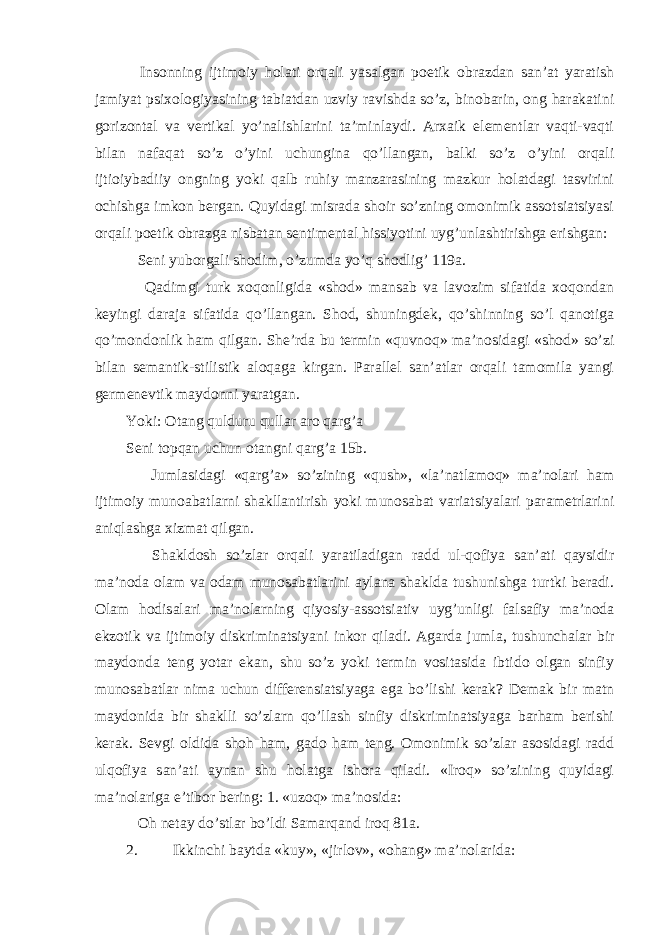  Insonning ijtimoiy holati orqali yasalgan poetik obrazdan san’at yaratish jamiyat psixologiyasining tabiatdan uzviy ravishda so’z, binobarin, ong harakatini gorizontal va vertikal yo’nalishlarini ta’minlaydi. Arxaik elementlar vaqti-vaqti bilan nafaqat so’z o’yini uchungina qo’llangan, balki so’z o’yini orqali ijtioiybadiiy ongning yoki qalb ruhiy manzarasining mazkur holatdagi tasvirini ochishga imkon bergan. Quyidagi misrada shoir so’zning omonimik assotsiatsiyasi orqali poetik obrazga nisbatan sentimental hissiyotini uyg’unlashtirishga erishgan: Seni yuborgali shodim, o’zumda yo’q shodlig’ 119a. Qadimgi turk xoqonligida «shod» mansab va lavozim sifatida xoqondan keyingi daraja sifatida qo’llangan. Shod, shuningdek, qo’shinning so’l qanotiga qo’mondonlik ham qilgan. She’rda bu termin «quvnoq» ma’nosidagi «shod» so’zi bilan semantik-stilistik aloqaga kirgan. Parallel san’atlar orqali tamomila yangi germenevtik maydonni yaratgan. Yoki: Otang qulduru qullar aro qarg’a Seni topqan uchun otangni qarg’a 15b. Jumlasidagi «qarg’a» so’zining «qush», «la’natlamoq» ma’nolari ham ijtimoiy munoabatlarni shakllantirish yoki munosabat variatsiyalari parametrlarini aniqlashga xizmat qilgan. Shakldosh so’zlar orqali yaratiladigan radd ul-qofiya san’ati qaysidir ma’noda olam va odam munosabatlarini aylana shaklda tushunishga turtki beradi. Olam hodisalari ma’nolarning qiyosiy-assotsiativ uyg’unligi falsafiy ma’noda ekzotik va ijtimoiy diskriminatsiyani inkor qiladi. Agarda jumla, tushunchalar bir maydonda teng yotar ekan, shu so’z yoki termin vositasida ibtido olgan sinfiy munosabatlar nima uchun differensiatsiyaga ega bo’lishi kerak? Demak bir matn maydonida bir shaklli so’zlarn qo’llash sinfiy diskriminatsiyaga barham berishi kerak. Sevgi oldida shoh ham, gado ham teng. Omonimik so’zlar asosidagi radd ulqofiya san’ati aynan shu holatga ishora qiladi. «Iroq» so’zining quyidagi ma’nolariga e’tibor bering: 1. «uzoq» ma’nosida: Oh netay do’stlar bo’ldi Samarqand iroq 81a. 2. Ikkinchi baytda «kuy», «jirlov», «ohang» ma’nolarida: 