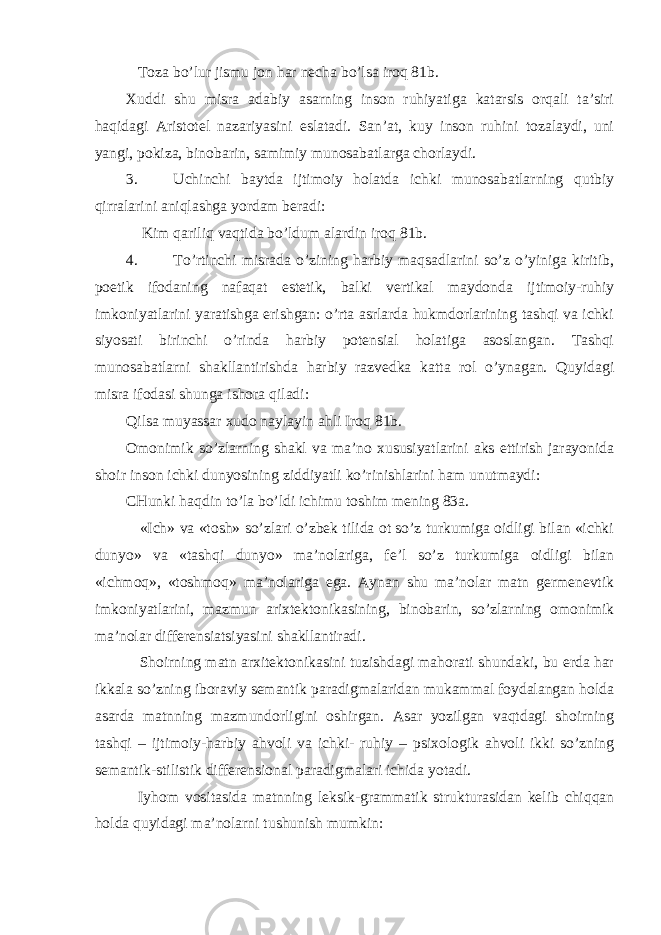  Toza bo’lur jismu jon har necha bo’lsa iroq 81b. Xuddi shu misra adabiy asarning inson ruhiyatiga katarsis orqali ta’siri haqidagi Aristotel nazariyasini eslatadi. San’at, kuy inson ruhini tozalaydi, uni yangi, pokiza, binobarin, samimiy munosabatlarga chorlaydi. 3. Uchinchi baytda ijtimoiy holatda ichki munosabatlarning qutbiy qirralarini aniqlashga yordam beradi: Kim qariliq vaqtida bo’ldum alardin iroq 81b. 4. To’rtinchi misrada o’zining harbiy maqsadlarini so’z o’yiniga kiritib, poetik ifodaning nafaqat estetik, balki vertikal maydonda ijtimoiy-ruhiy imkoniyatlarini yaratishga erishgan: o’rta asrlarda hukmdorlarining tashqi va ichki siyosati birinchi o’rinda harbiy potensial holatiga asoslangan. Tashqi munosabatlarni shakllantirishda harbiy razvedka katta rol o’ynagan. Quyidagi misra ifodasi shunga ishora qiladi: Qilsa muyassar xudo naylayin ahli Iroq 81b. Omonimik so’zlarning shakl va ma’no xususiyatlarini aks ettirish jarayonida shoir inson ichki dunyosining ziddiyatli ko’rinishlarini ham unutmaydi: CHunki haqdin to’la bo’ldi ichimu toshim mening 83a. «Ich» va «tosh» so’zlari o’zbek tilida ot so’z turkumiga oidligi bilan «ichki dunyo» va «tashqi dunyo» ma’nolariga, fe’l so’z turkumiga oidligi bilan «ichmoq», «toshmoq» ma’nolariga ega. Aynan shu ma’nolar matn germenevtik imkoniyatlarini, mazmun arixtektonikasining, binobarin, so’zlarning omonimik ma’nolar differensiatsiyasini shakllantiradi. Shoirning matn arxitektonikasini tuzishdagi mahorati shundaki, bu erda har ikkala so’zning iboraviy semantik paradigmalaridan mukammal foydalangan holda asarda matnning mazmundorligini oshirgan. Asar yozilgan vaqtdagi shoirning tashqi – ijtimoiy-harbiy ahvoli va ichki- ruhiy – psixologik ahvoli ikki so’zning semantik-stilistik differensional paradigmalari ichida yotadi. Iyhom vositasida matnning leksik-grammatik strukturasidan kelib chiqqan holda quyidagi ma’nolarni tushunish mumkin: 