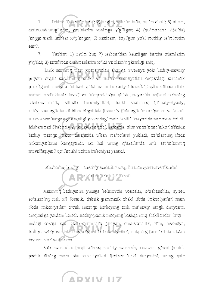 1. Ichim: 1) qornim to’q; 2) ongim, zehnim to’la, aqlim etarli; 3) oilam, qarindosh-urug’larim, yaqinlarim yonimga yig’ilgan; 4) (qo’mondon sifatida) jangga etarli lashkar to’plangan; 5) xazinam, boyligim yoki moddiy ta’minotim etarli. 2. Tashim: 1) ustim but; 2) tashqaridan keladigan barcha odamlarim yig’ildi; 3) atrofimda dushmanlarim to’ldi va ularning kimligi aniq. Lirik asarning matn xususiyatlari shoirga inversiya yoki badiiy-tasviriy priyom orqali so’zlarning shakl va ma’no xususiyatlari orqasidagi semantik paradigmalar maydonini hosil qilish uchun imkoniyat beradi. Taqdim qilingan lirik matnni arxitektonik tavsif va interpretatsiya qilish jarayonida nafaqat so’zning leksik-semantik, stilistik imkoniyatlari, balki shoirning ijtimoiy-siyosiy, ruhiypsixologik holati bilan birgalikda jismoniy-fiziologik imkoniyatlari va talanti ulkan ahamiyatga ega ekanligi yuqoridagi matn tahlili jarayonida namoyon bo’ldi. Muhammad Shaboniy yirik davlat arbobi, sarkarda, olim va so’z san’atkori sifatida badiiy matnga imkon darajasida ulkan ma’nolarni yukladi, so’zlarning ifoda imkoniyatlarini kengaytirdi. Bu hol uning g’azallarida turli san’atlarning muvaffaqiyatli qo’llanishi uchun imkoniyat yaratdi. Shoirning badiiy – tasviriy vositalar orqali matn germenevtikasini shakllantirish mahorati Asarning badiiyatini yuzaga keltiruvchi vositalar, o’xshatishlar, epitet, so’zlarning turli xil fonetik, deksik-grammatik shakl ifoda imkoniyatlari matn ifoda imkoniyatlari orqali insonga borliqning turli ma’naviy rangli dunyosini aniqlashga yordam beradi. Badiiy-poetik nutqning boshqa nutq shakllaridan farqi – undagi o’ziga xos leksik-grammatik jarayon, emotsionallik, ritm, inversiya, badiiytasviriy vositalarning originallik imkoniyatlari, nutqning fonetik-intonatsion tovlanishlari va hokazo. Epik asarlardan farqli o’laroq she’riy asarlarda, xususan, g’azal janrida poetik tilning mana shu xususiyatlari ijodkor ichki dunyosini, uning qalb 