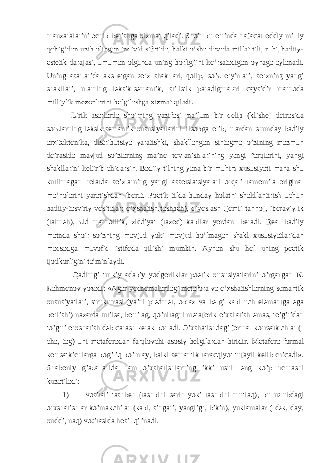 manzaralarini ochib berishga xizmat qiladi. Shoir bu o’rinda nafaqat oddiy milliy qobig’dan uzib olingan individ sifatida, balki o’sha davrda millat tili, ruhi, badiiy- estetik darajasi, umuman olganda uning borlig’ini ko’rsatadigan oynaga aylanadi. Uning asarlarida aks etgan so’z shakllari, qolip, so’z o’yinlari, so’zning yangi shakllari, ularning leksik-semantik, stilistik paradigmalari qaysidir ma’noda milliylik mezonlarini belgilashga xizmat qiladi. Lirik asarlarda shoirning vazifasi ma’lum bir qolip (klishe) doirasida so’zlarning leksik-semantik xususiyatlarini hisobga olib, ulardan shunday badiiy arxitektonika, distributsiya yaratishki, shakllangan sintagma o’zining mazmun doirasida mavjud so’zlarning ma’no tovlanishlarining yangi farqlarini, yangi shakllarini keltirib chiqarsin. Badiiy tilning yana bir muhim xususiyati mana shu kutilmagan holatda so’zlarning yangi assotsiatsiyalari orqali tamomila original ma’nolarini yaratishdan iborat. Poetik tilda bunday holatni shakllantirish uchun badiiy-tasviriy vositalar: o’xshatish(tashbeh), qiyoslash (jomii tanho), iboraviylik (talmeh), zid ma’nolilik, ziddiyat (tazod) kabilar yordam beradi. Real badiiy matnda shoir so’zning mavjud yoki mavjud bo’lmagan shakl xususiyatlaridan maqsadga muvofiq istifoda qilishi mumkin. Aynan shu hol uning poetik ijodkorligini ta’minlaydi. Qadimgi turkiy adabiy yodgorliklar poetik xususiyatlarini o’rgangan N. Rahmonov yozadi: «Agar yodnomalardagi metafora va o’xshatishlarning semantik xususiyatlari, strukturasi (ya’ni predmet, obraz va belgi kabi uch elemantga ega bo’lishi) nazarda tutilsa, bo’ritag, qo’nitagni metaforik o’xshatish emas, to’g’ridan to’g’ri o’xshatish deb qarash kerak bo’ladi. O’xshatishdagi formal ko’rsatkichlar (- cha, tag) uni metaforadan farqlovchi asosiy belgilardan biridir. Metafora formal ko’rsatkichlarga bog’liq bo’lmay, balki semantik taraqqiyot tufayli kelib chiqadi». Shaboniy g’azallarida ham o’xshatishlarning ikki usuli eng ko’p uchrashi kuzatiladi: 1) vositali tashbeh (tashbihi sarih yoki tashbihi mutlaq), bu uslubdagi o’xshatishlar ko’makchilar (kabi, singari, yanglig’, bikin), yuklamalar (-dek, day, xuddi, naq) vositasida hosil qilinadi. 