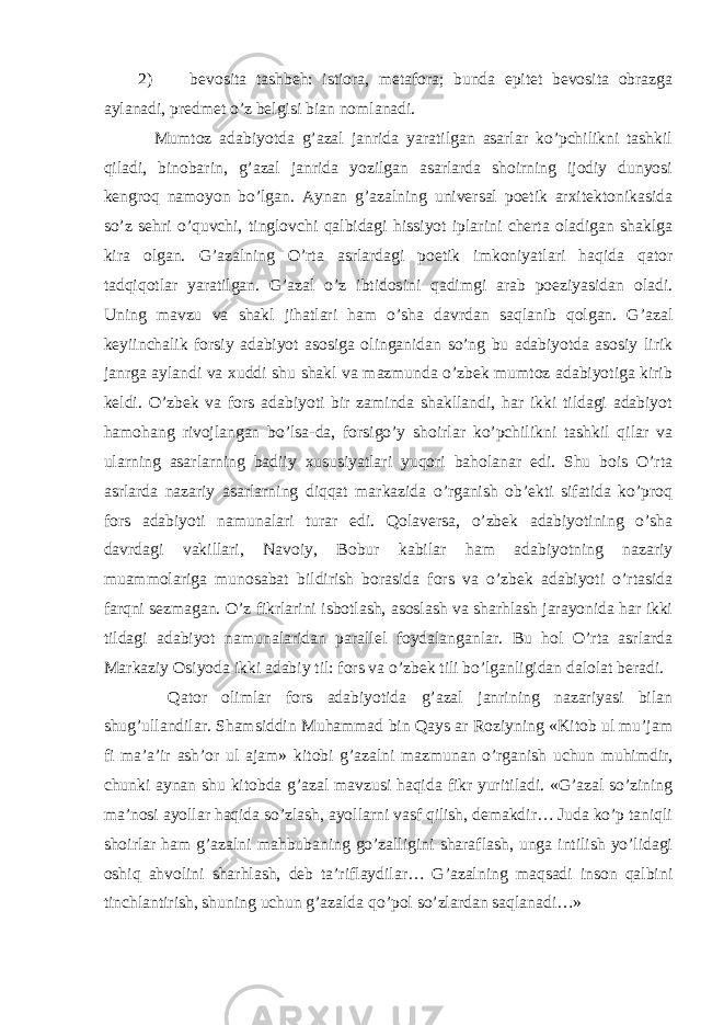 2) bevosita tashbeh: istiora, metafora; bunda epitet bevosita obrazga aylanadi, predmet o’z belgisi bian nomlanadi. Mumtoz adabiyotda g’azal janrida yaratilgan asarlar ko’pchilikni tashkil qiladi, binobarin, g’azal janrida yozilgan asarlarda shoirning ijodiy dunyosi kengroq namoyon bo’lgan. Aynan g’azalning universal poetik arxitektonikasida so’z sehri o’quvchi, tinglovchi qalbidagi hissiyot iplarini cherta oladigan shaklga kira olgan. G’azalning O’rta asrlardagi poetik imkoniyatlari haqida qator tadqiqotlar yaratilgan. G’azal o’z ibtidosini qadimgi arab poeziyasidan oladi. Uning mavzu va shakl jihatlari ham o’sha davrdan saqlanib qolgan. G’azal keyiinchalik forsiy adabiyot asosiga olinganidan so’ng bu adabiyotda asosiy lirik janrga aylandi va xuddi shu shakl va mazmunda o’zbek mumtoz adabiyotiga kirib keldi. O’zbek va fors adabiyoti bir zaminda shakllandi, har ikki tildagi adabiyot hamohang rivojlangan bo’lsa-da, forsigo’y shoirlar ko’pchilikni tashkil qilar va ularning asarlarning badiiy xususiyatlari yuqori baholanar edi. Shu bois O’rta asrlarda nazariy asarlarning diqqat markazida o’rganish ob’ekti sifatida ko’proq fors adabiyoti namunalari turar edi. Qolaversa, o’zbek adabiyotining o’sha davrdagi vakillari, Navoiy, Bobur kabilar ham adabiyotning nazariy muammolariga munosabat bildirish borasida fors va o’zbek adabiyoti o’rtasida farqni sezmagan. O’z fikrlarini isbotlash, asoslash va sharhlash jarayonida har ikki tildagi adabiyot namunalaridan parallel foydalanganlar. Bu hol O’rta asrlarda Markaziy Osiyoda ikki adabiy til: fors va o’zbek tili bo’lganligidan dalolat beradi. Qator olimlar fors adabiyotida g’azal janrining nazariyasi bilan shug’ullandilar. Shamsiddin Muhammad bin Qays ar Roziyning «Kitob ul mu’jam fi ma’a’ir ash’or ul ajam» kitobi g’azalni mazmunan o’rganish uchun muhimdir, chunki aynan shu kitobda g’azal mavzusi haqida fikr yuritiladi. «G’azal so’zining ma’nosi ayollar haqida so’zlash, ayollarni vasf qilish, demakdir… Juda ko’p taniqli shoirlar ham g’azalni mahbubaning go’zalligini sharaflash, unga intilish yo’lidagi oshiq ahvolini sharhlash, deb ta’riflaydilar… G’azalning maqsadi inson qalbini tinchlantirish, shuning uchun g’azalda qo’pol so’zlardan saqlanadi…» 