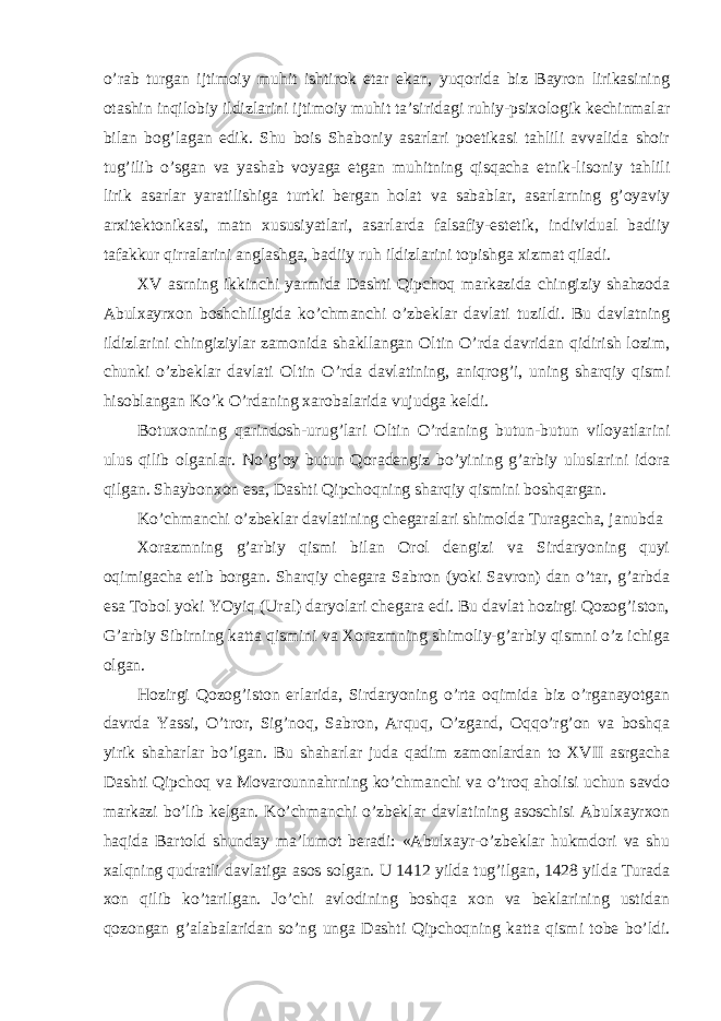 o’rab turgan ijtimoiy muhit ishtirok etar ekan, yuqorida biz Bayron lirikasining otashin inqilobiy ildizlarini ijtimoiy muhit ta’siridagi ruhiy-psixologik kechinmalar bilan bog’lagan edik. Shu bois Shaboniy asarlari poetikasi tahlili avvalida shoir tug’ilib o’sgan va yashab voyaga etgan muhitning qisqacha etnik-lisoniy tahlili lirik asarlar yaratilishiga turtki bergan holat va sabablar, asarlarning g’oyaviy arxitektonikasi, matn xususiyatlari, asarlarda falsafiy-estetik, individual badiiy tafakkur qirralarini anglashga, badiiy ruh ildizlarini topishga xizmat qiladi. XV asrning ikkinchi yarmida Dashti Qipchoq markazida chingiziy shahzoda Abulxayrxon boshchiligida ko’chmanchi o’zbeklar davlati tuzildi. Bu davlatning ildizlarini chingiziylar zamonida shakllangan Oltin O’rda davridan qidirish lozim, chunki o’zbeklar davlati Oltin O’rda davlatining, aniqrog’i, uning sharqiy qismi hisoblangan Ko’k O’rdaning xarobalarida vujudga keldi. Botuxonning qarindosh-urug’lari Oltin O’rdaning butun-butun viloyatlarini ulus qilib olganlar. No’g’oy butun Qoradengiz bo’yining g’arbiy uluslarini idora qilgan. Shaybonxon esa, Dashti Qipchoqning sharqiy qismini boshqargan. Ko’chmanchi o’zbeklar davlatining chegaralari shimolda Turagacha, janubda Xorazmning g’arbiy qismi bilan Orol dengizi va Sirdaryoning quyi oqimigacha etib borgan. Sharqiy chegara Sabron (yoki Savron) dan o’tar, g’arbda esa Tobol yoki YOyiq (Ural) daryolari chegara edi. Bu davlat hozirgi Qozog’iston, G’arbiy Sibirning katta qismini va Xorazmning shimoliy-g’arbiy qismni o’z ichiga olgan. Hozirgi Qozog’iston erlarida, Sirdaryoning o’rta oqimida biz o’rganayotgan davrda Yassi, O’tror, Sig’noq, Sabron, Arquq, O’zgand, Oqqo’rg’on va boshqa yirik shaharlar bo’lgan. Bu shaharlar juda qadim zamonlardan to XVII asrgacha Dashti Qipchoq va Movarounnahrning ko’chmanchi va o’troq aholisi uchun savdo markazi bo’lib kelgan. Ko’chmanchi o’zbeklar davlatining asoschisi Abulxayrxon haqida Bartold shunday ma’lumot beradi: «Abulxayr-o’zbeklar hukmdori va shu xalqning qudratli davlatiga asos solgan. U 1412 yilda tug’ilgan, 1428 yilda Turada xon qilib ko’tarilgan. Jo’chi avlodining boshqa xon va beklarining ustidan qozongan g’alabalaridan so’ng unga Dashti Qipchoqning katta qismi tobe bo’ldi. 