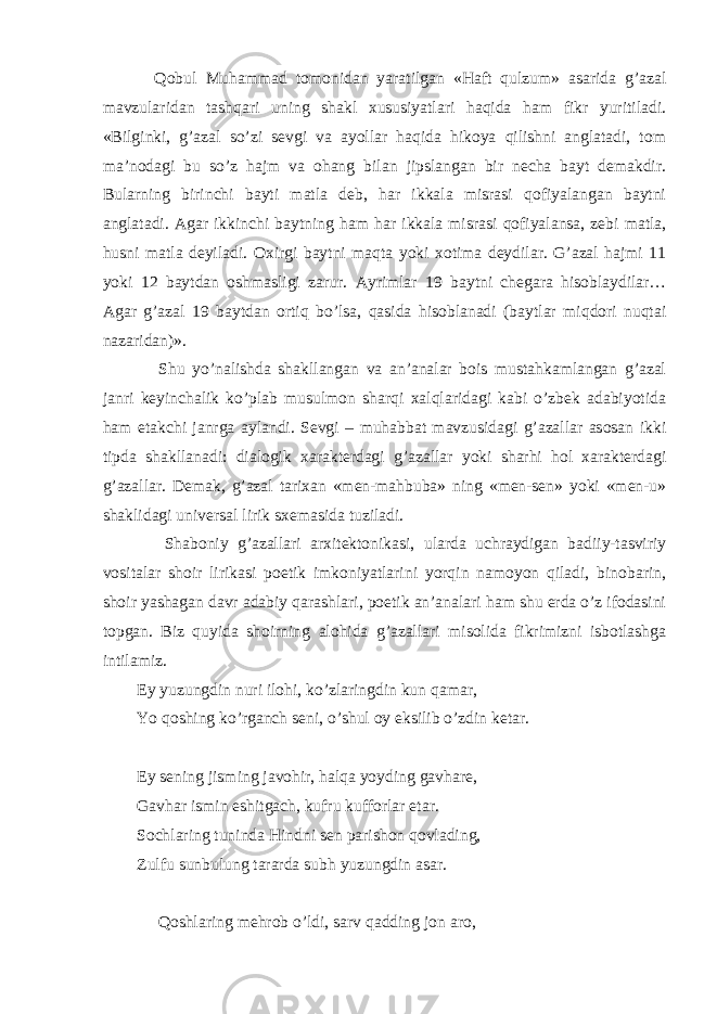  Qobul Muhammad tomonidan yaratilgan «Haft qulzum» asarida g’azal mavzularidan tashqari uning shakl xususiyatlari haqida ham fikr yuritiladi. «Bilginki, g’azal so’zi sevgi va ayollar haqida hikoya qilishni anglatadi, tom ma’nodagi bu so’z hajm va ohang bilan jipslangan bir necha bayt demakdir. Bularning birinchi bayti matla deb, har ikkala misrasi qofiyalangan baytni anglatadi. Agar ikkinchi baytning ham har ikkala misrasi qofiyalansa, zebi matla, husni matla deyiladi. Oxirgi baytni maqta yoki xotima deydilar. G’azal hajmi 11 yoki 12 baytdan oshmasligi zarur. Ayrimlar 19 baytni chegara hisoblaydilar… Agar g’azal 19 baytdan ortiq bo’lsa, qasida hisoblanadi (baytlar miqdori nuqtai nazaridan)». Shu yo’nalishda shakllangan va an’analar bois mustahkamlangan g’azal janri keyinchalik ko’plab musulmon sharqi xalqlaridagi kabi o’zbek adabiyotida ham etakchi janrga aylandi. Sevgi – muhabbat mavzusidagi g’azallar asosan ikki tipda shakllanadi: dialogik xarakterdagi g’azallar yoki sharhi hol xarakterdagi g’azallar. Demak, g’azal tarixan «men-mahbuba» ning «men-sen» yoki «men-u» shaklidagi universal lirik sxemasida tuziladi. Shaboniy g’azallari arxitektonikasi, ularda uchraydigan badiiy-tasviriy vositalar shoir lirikasi poetik imkoniyatlarini yorqin namoyon qiladi, binobarin, shoir yashagan davr adabiy qarashlari, poetik an’analari ham shu erda o’z ifodasini topgan. Biz quyida shoirning alohida g’azallari misolida fikrimizni isbotlashga intilamiz. Ey yuzungdin nuri ilohi, ko’zlaringdin kun qamar, Yo qoshing ko’rganch seni, o’shul oy eksilib o’zdin ketar. Ey sening jisming javohir, halqa yoyding gavhare, Gavhar ismin eshitgach, kufru kufforlar etar. Sochlaring tuninda Hindni sen parishon qovlading, Zulfu sunbulung tararda subh yuzungdin asar. Qoshlaring mehrob o’ldi, sarv qadding jon aro, 