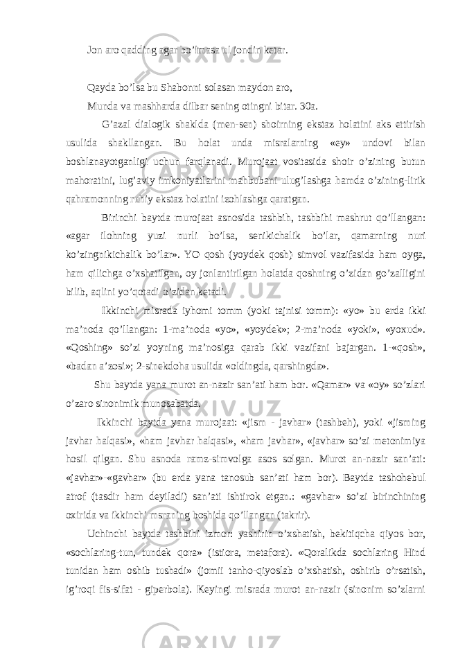 Jon aro qadding agar bo’lmasa ul jondin ketar. Qayda bo’lsa bu Shabonni solasan maydon aro, Munda va mashharda dilbar sening otingni bitar. 30a. G’azal dialogik shaklda (men-sen) shoirning ekstaz holatini aks ettirish usulida shakllangan. Bu holat unda misralarning «ey» undovi bilan boshlanayotganligi uchun farqlanadi. Murojaat vositasida shoir o’zining butun mahoratini, lug’aviy imkoniyatlarini mahbubani ulug’lashga hamda o’zining-lirik qahramonning ruhiy ekstaz holatini izohlashga qaratgan. Birinchi baytda murojaat asnosida tashbih, tashbihi mashrut qo’llangan: «agar ilohning yuzi nurli bo’lsa, senikichalik bo’lar, qamarning nuri ko’zingnikichalik bo’lar». YO qosh (yoydek qosh) simvol vazifasida ham oyga, ham qilichga o’xshatilgan, oy jonlantirilgan holatda qoshning o’zidan go’zalligini bilib, aqlini yo’qotadi-o’zidan ketadi. Ikkinchi misrada iyhomi tomm (yoki tajnisi tomm): «yo» bu erda ikki ma’noda qo’llangan: 1-ma’noda «yo», «yoydek»; 2-ma’noda «yoki», «yoxud». «Qoshing» so’zi yoyning ma’nosiga qarab ikki vazifani bajargan. 1-«qosh», «badan a’zosi»; 2-sinekdoha usulida «oldingda, qarshingda». Shu baytda yana murot an-nazir san’ati ham bor. «Qamar» va «oy» so’zlari o’zaro sinonimik munosabatda. Ikkinchi baytda yana murojaat: «jism - javhar» (tashbeh), yoki «jisming javhar halqasi», «ham javhar halqasi», «ham javhar», «javhar» so’zi metonimiya hosil qilgan. Shu asnoda ramz-simvolga asos solgan. Murot an-nazir san’ati: «javhar»-«gavhar» (bu erda yana tanosub san’ati ham bor). Baytda tashohebul atrof (tasdir ham deyiladi) san’ati ishtirok etgan.: «gavhar» so’zi birinchining oxirida va ikkinchi msraning boshida qo’llangan (takrir). Uchinchi baytda tashbihi izmor: yashirin o’xshatish, bekitiqcha qiyos bor, «sochlaring-tun, tundek qora» (istiora, metafora). «Qoralikda sochlaring Hind tunidan ham oshib tushadi» (jomii tanho-qiyoslab o’xshatish, oshirib o’rsatish, ig’roqi fis-sifat - giperbola). Keyingi misrada murot an-nazir (sinonim so’zlarni 