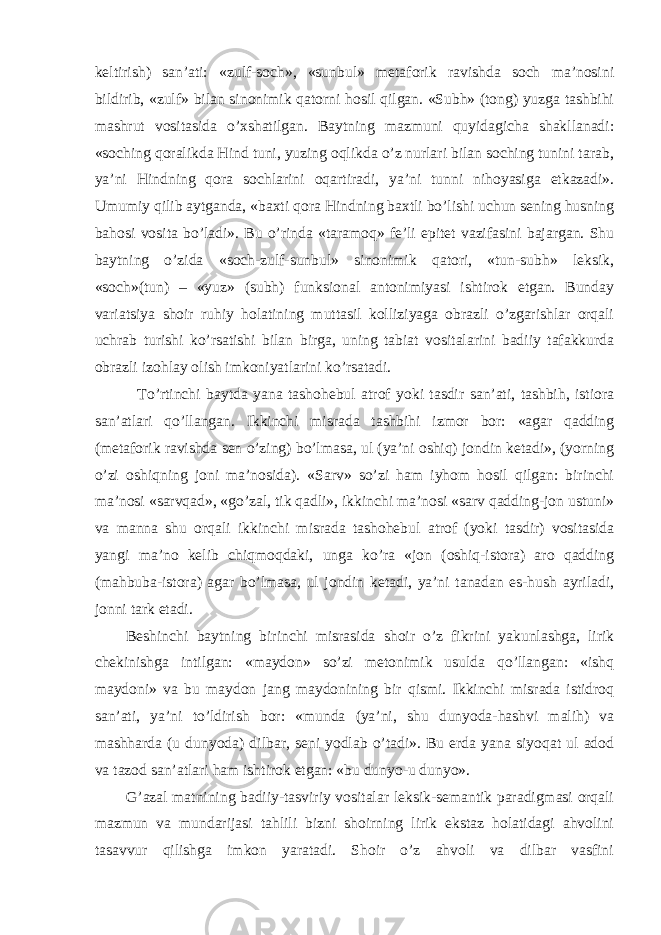 keltirish) san’ati: «zulf-soch», «sunbul» metaforik ravishda soch ma’nosini bildirib, «zulf» bilan sinonimik qatorni hosil qilgan. «Subh» (tong) yuzga tashbihi mashrut vositasida o’xshatilgan. Baytning mazmuni quyidagicha shakllanadi: «soching qoralikda Hind tuni, yuzing oqlikda o’z nurlari bilan soching tunini tarab, ya’ni Hindning qora sochlarini oqartiradi, ya’ni tunni nihoyasiga etkazadi». Umumiy qilib aytganda, «baxti qora Hindning baxtli bo’lishi uchun sening husning bahosi vosita bo’ladi». Bu o’rinda «taramoq» fe’li epitet vazifasini bajargan. Shu baytning o’zida «soch-zulf-sunbul» sinonimik qatori, «tun-subh» leksik, «soch»(tun) – «yuz» (subh) funksional antonimiyasi ishtirok etgan. Bunday variatsiya shoir ruhiy holatining muttasil kolliziyaga obrazli o’zgarishlar orqali uchrab turishi ko’rsatishi bilan birga, uning tabiat vositalarini badiiy tafakkurda obrazli izohlay olish imkoniyatlarini ko’rsatadi. To’rtinchi baytda yana tashohebul atrof yoki tasdir san’ati, tashbih, istiora san’atlari qo’llangan. Ikkinchi misrada tashbihi izmor bor: «agar qadding (metaforik ravishda sen o’zing) bo’lmasa, ul (ya’ni oshiq) jondin ketadi», (yorning o’zi oshiqning joni ma’nosida). «Sarv» so’zi ham iyhom hosil qilgan: birinchi ma’nosi «sarvqad», «go’zal, tik qadli», ikkinchi ma’nosi «sarv qadding-jon ustuni» va manna shu orqali ikkinchi misrada tashohebul atrof (yoki tasdir) vositasida yangi ma’no kelib chiqmoqdaki, unga ko’ra «jon (oshiq-istora) aro qadding (mahbuba-istora) agar bo’lmasa, ul jondin ketadi, ya’ni tanadan es-hush ayriladi, jonni tark etadi. Beshinchi baytning birinchi misrasida shoir o’z fikrini yakunlashga, lirik chekinishga intilgan: «maydon» so’zi metonimik usulda qo’llangan: «ishq maydoni» va bu maydon jang maydonining bir qismi. Ikkinchi misrada istidroq san’ati, ya’ni to’ldirish bor: «munda (ya’ni, shu dunyoda-hashvi malih) va mashharda (u dunyoda) dilbar, seni yodlab o’tadi». Bu erda yana siyoqat ul adod va tazod san’atlari ham ishtirok etgan: «bu dunyo-u dunyo». G’azal matnining badiiy-tasviriy vositalar leksik-semantik paradigmasi orqali mazmun va mundarijasi tahlili bizni shoirning lirik ekstaz holatidagi ahvolini tasavvur qilishga imkon yaratadi. Shoir o’z ahvoli va dilbar vasfini 