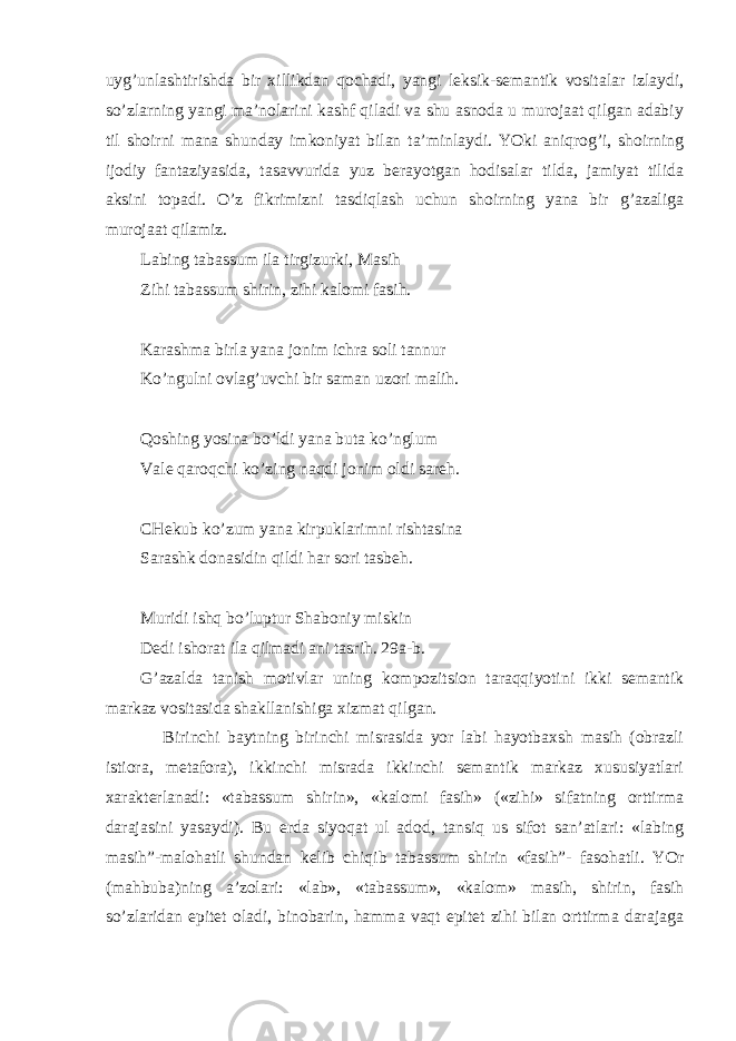 uyg’unlashtirishda bir xillikdan qochadi, yangi leksik-semantik vositalar izlaydi, so’zlarning yangi ma’nolarini kashf qiladi va shu asnoda u murojaat qilgan adabiy til shoirni mana shunday imkoniyat bilan ta’minlaydi. YOki aniqrog’i, shoirning ijodiy fantaziyasida, tasavvurida yuz berayotgan hodisalar tilda, jamiyat tilida aksini topadi. O’z fikrimizni tasdiqlash uchun shoirning yana bir g’azaliga murojaat qilamiz. Labing tabassum ila tirgizurki, Masih Zihi tabassum shirin, zihi kalomi fasih. Karashma birla yana jonim ichra soli tannur Ko’ngulni ovlag’uvchi bir saman uzori malih. Qoshing yosina bo’ldi yana buta ko’nglum Vale qaroqchi ko’zing naqdi jonim oldi sareh. CHekub ko’zum yana kirpuklarimni rishtasina Sarashk donasidin qildi har sori tasbeh. Muridi ishq bo’luptur Shaboniy miskin Dedi ishorat ila qilmadi ani tasrih. 29a-b. G’azalda tanish motivlar uning kompozitsion taraqqiyotini ikki semantik markaz vositasida shakllanishiga xizmat qilgan. Birinchi baytning birinchi misrasida yor labi hayotbaxsh masih (obrazli istiora, metafora), ikkinchi misrada ikkinchi semantik markaz xususiyatlari xarakterlanadi: «tabassum shirin», «kalomi fasih» («zihi» sifatning orttirma darajasini yasaydi). Bu erda siyoqat ul adod, tansiq us sifot san’atlari: «labing masih”-malohatli shundan kelib chiqib tabassum shirin «fasih”- fasohatli. YOr (mahbuba)ning a’zolari: «lab», «tabassum», «kalom» masih, shirin, fasih so’zlaridan epitet oladi, binobarin, hamma vaqt epitet zihi bilan orttirma darajaga 