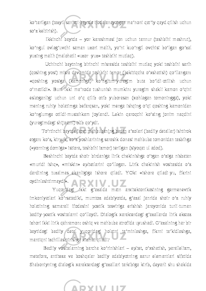 ko’tarilgan (tazyil san’ati-baytda ifodalanayotgan ma’noni qat’iy qayd qilish uchun so’z keltirish). Ikkinchi baytda – yor karashmasi jon uchun tannur (tashbihi mashrut), ko’ngul ovlag’uvchi saman uzori malih, ya’ni kuo’ngil ovchisi bo’lgan go’zal yuzing malih (malohatli «uzor -yuz» tashbihi mutlaq). Uchinchi baytning birinchi misrasida tashbihi mutlaq yoki tashbihi sarih (qoshing yosi) misra davomida tashbihi izmor (bekitiqcha o’xshatish) qo’llangan: «qoshing yosiga (kamoniga) ko’nglum-yuragim buta bo’ldi-otilish uchun o’rnatildi». Buni ikki ma’noda tushunish mumkin: yuragim shakli kamon o’qini eslatganligi uchun uni o’q qilib otib yuborasan (xohlagan tomoningga), yoki mening ruhiy holatimga befarqsan, yoki menga ishqing o’qi qoshing kamonidan ko’nglumga otildi-mustahkam joylandi. Lekin qaroqchi ko’zing jonim naqdini (yuragimdagi shijoatni) olib qo’ydi. To’rtinchi baytda faqat mahbubaning badan a’zolari (badiiy detallar) ishtirok etgan: ko’z, kirpuk, ko’z yoshlarining sarashk donasi mahbuba tomonidan tasbihga («yorning domiga» istiora, tashbihi izmor) terilgan (siyoqat ul adod). Beshinchi baytda shoir birdaniga lirik chekinishga o’tgan o’ziga nisbatan «muridi ishq», «miskin» epitetlarini qo’llagan. Lirik chekinish vositasida o’z dardining tuzalmas ekanligiga ishora qiladi. YOki «ishora qiladi-yu, fikrini oydinlashtirmaydi». Yuqoridagi ikki g’azalda matn arxitektonikasining germenevtik imkoniyatlari ko’rsatadiki, mumtoz adabiyotda, g’azal janrida shoir o’z ruhiy holatining samarali ifodasini poetik tasviriga erishish jarayonida turli-tuman badiiy-poetik vositalarni qo’llaydi. Dialogik xarakterdagi g’azallarda lirik ekstaz izhori ikki lirik qahramon: oshiq va mahbuba atrofida uyushadi. G’azalning har bir baytidagi badiiy detal yuqoridagi holatni ta’minlashga, fikrni ta’kidlashga, mantiqni izchillashtirishga xizmat qiladi. Badiiy vositalarning barcha ko’rinishlari – epitet, o’xshatish, parallelizm, metafora, antiteza va boshqalar badiiy adabiyotning zarur elemantlari sifatida Shaboniyning dialogik xarakterdagi g’azallari tarkibiga kirib, deyarli shu shaklda 