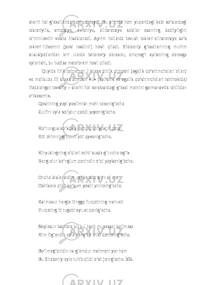 sharhi hol g’azallarida ham uchraydi. Bu o’rinda ham yuqoridagi kabi so’zlardagi takroriylik, emotsiya, evfoniya, alliteratsiya kabilar asarning badiiyligini ta’minlovchi vosita hisoblanadi. Ayrim hollarda tovush takrori-alliteratsiya so’z takrori-iltizomni (yoki tasdirni) hosil qiladi. Shaboniy g’azallarining muhim xususiyatlaridan biri ularda istioraviy obrazlar, aniqrog’i epitetning obrazga aylanishi, bu hodisa metaforani hosil qiladi. Quyida lirik qahramon I shaxs birlik olmoshi (egalik qo’shimchalari bilan) va mahbuba III shaxs olmoshi «u» (kelishik va egalik qo’shimchalari ishtirokida) ifodalangan tavsifiy – sharhi hol xarakterdagi g’azal matnini germenevtik tahlildan o’tkazamiz. Qoshining yoyi yozilmish mohi tobonig’acha Zulfini ayla soliptur qaddi poyonig’acha. Ko’runguz ko’kda bulutni qildi yuzini qaro Etti ohimning tutuni etti ayvonig’acha. Kirpukingning o’qlari ochti susab g’uncha og’iz Rang olur ko’nglum qonindin o’qi paykonig’acha. Oncha kizlar erdim ushbu ishq sirin el aro Oshikoro qildi ko’zum yoshi pinhonig’acha. Kelmasun hargiz itingga furqatining mehnati Furqating iti tugatti eyu et qonig’acha. Naylasun bechora bulbul hech muyassar bo’lmasa Kim fig’ondin ayla yong’ay bilki domonig’acha. Bo’lmag’anidin ne g’amdur mehmoni yor ham Bu Shaboniy ayla tuhfa qildi o’sh jonig’acha. 30a. 