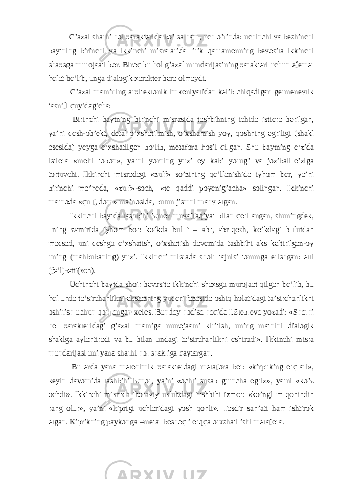  G’azal sharhi hol xarakterida bo’lsa ham, uch o’rinda: uchinchi va beshinchi baytning birinchi va ikkinchi misralarida lirik qahramonning bevosita ikkinchi shaxsga murojaati bor. Biroq bu hol g’azal mundarijasining xarakteri uchun efemer holat bo’lib, unga dialogik xarakter bera olmaydi. G’azal matnining arxitektonik imkoniyatidan kelib chiqadigan germenevtik tasnifi quyidagicha: Birinchi baytning birinchi misrasida tashbihning ichida istiora berilgan, ya’ni qosh-ob’ekt, detal o’xshatilmish, o’xshamish yoy, qoshning egriligi (shakl asosida) yoyga o’xshatilgan bo’lib, metafora hosil qilgan. Shu baytning o’zida istiora «mohi tobon», ya’ni yorning yuzi oy kabi yorug’ va jozibali-o’ziga tortuvchi. Ikkinchi misradagi «zulf» so’zining qo’llanishida iyhom bor, ya’ni birinchi ma’noda, «zulf»-soch, «to qaddi poyonig’acha» solingan. Ikkinchi ma’noda «qulf, dom» ma’nosida, butun jismni mahv etgan. Ikkinchi baytda tashbihi izmor muvaffaqiyat bilan qo’llangan, shuningdek, uning zamirida iyhom bor: ko’kda bulut – abr, abr-qosh, ko’kdagi bulutdan maqsad, uni qoshga o’xshatish, o’xshatish davomida tashbihi aks keltirilgan-oy uning (mahbubaning) yuzi. Ikkinchi misrada shoir tajnisi tommga erishgan: etti (fe’l)-etti(son). Uchinchi baytda shoir bevosita ikkinchi shaxsga murojaat qilgan bo’lib, bu hol unda ta’sirchanlikni-ekstazning yuqori fazasida oshiq holatidagi ta’sirchanlikni oshirish uchun qo’llangan xolos. Bunday hodisa haqida I.Stebleva yozadi: «Sharhi hol xarakteridagi g’azal matniga murojaatni kiritish, uning matnini dialogik shaklga aylantiradi va bu bilan undagi ta’sirchanlikni oshiradi». Ikkinchi misra mundarijasi uni yana sharhi hol shakliga qaytargan. Bu erda yana metonimik xarakterdagi metafora bor: «kirpuking o’qlari», keyin davomida tashbihi izmor, ya’ni «ochti susab g’uncha og’iz», ya’ni «ko’z ochdi». Ikkinchi misrada iboraviy uslubdagi tashbihi izmor: «ko’nglum qonindin rang olur», ya’ni «kiprigi uchlaridagi yosh qonli». Tasdir san’ati ham ishtirok etgan. Kiprikning paykonga –metal boshoqli o’qqa o’xshatilishi metafora. 