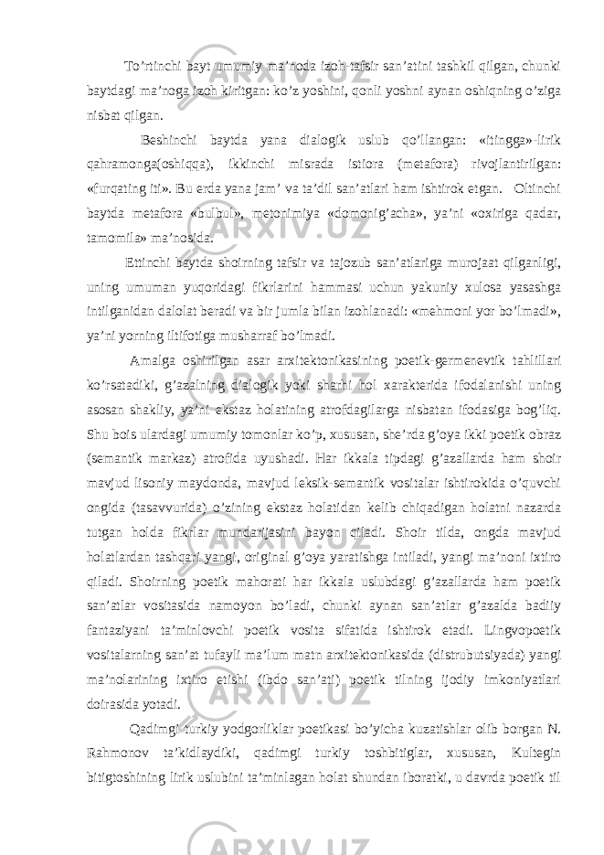  To’rtinchi bayt umumiy ma’noda izoh-tafsir san’atini tashkil qilgan, chunki baytdagi ma’noga izoh kiritgan: ko’z yoshini, qonli yoshni aynan oshiqning o’ziga nisbat qilgan. Beshinchi baytda yana dialogik uslub qo’llangan: «itingga»-lirik qahramonga(oshiqqa), ikkinchi misrada istiora (metafora) rivojlantirilgan: «furqating iti». Bu erda yana jam’ va ta’dil san’atlari ham ishtirok etgan. Oltinchi baytda metafora «bulbul», metonimiya «domonig’acha», ya’ni «oxiriga qadar, tamomila» ma’nosida. Ettinchi baytda shoirning tafsir va tajozub san’atlariga murojaat qilganligi, uning umuman yuqoridagi fikrlarini hammasi uchun yakuniy xulosa yasashga intilganidan dalolat beradi va bir jumla bilan izohlanadi: «mehmoni yor bo’lmadi», ya’ni yorning iltifotiga musharraf bo’lmadi. Amalga oshirilgan asar arxitektonikasining poetik-germenevtik tahlillari ko’rsatadiki, g’azalning dialogik yoki sharhi hol xarakterida ifodalanishi uning asosan shakliy, ya’ni ekstaz holatining atrofdagilarga nisbatan ifodasiga bog’liq. Shu bois ulardagi umumiy tomonlar ko’p, xususan, she’rda g’oya ikki poetik obraz (semantik markaz) atrofida uyushadi. Har ikkala tipdagi g’azallarda ham shoir mavjud lisoniy maydonda, mavjud leksik-semantik vositalar ishtirokida o’quvchi ongida (tasavvurida) o’zining ekstaz holatidan kelib chiqadigan holatni nazarda tutgan holda fikrlar mundarijasini bayon qiladi. Shoir tilda, ongda mavjud holatlardan tashqari yangi, original g’oya yaratishga intiladi, yangi ma’noni ixtiro qiladi. Shoirning poetik mahorati har ikkala uslubdagi g’azallarda ham poetik san’atlar vositasida namoyon bo’ladi, chunki aynan san’atlar g’azalda badiiy fantaziyani ta’minlovchi poetik vosita sifatida ishtirok etadi. Lingvopoetik vositalarning san’at tufayli ma’lum matn arxitektonikasida (distrubutsiyada) yangi ma’nolarining ixtiro etishi (ibdo san’ati) poetik tilning ijodiy imkoniyatlari doirasida yotadi. Qadimgi turkiy yodgorliklar poetikasi bo’yicha kuzatishlar olib borgan N. Rahmonov ta’kidlaydiki, qadimgi turkiy toshbitiglar, xususan, Kultegin bitigtoshining lirik uslubini ta’minlagan holat shundan iboratki, u davrda poetik til 