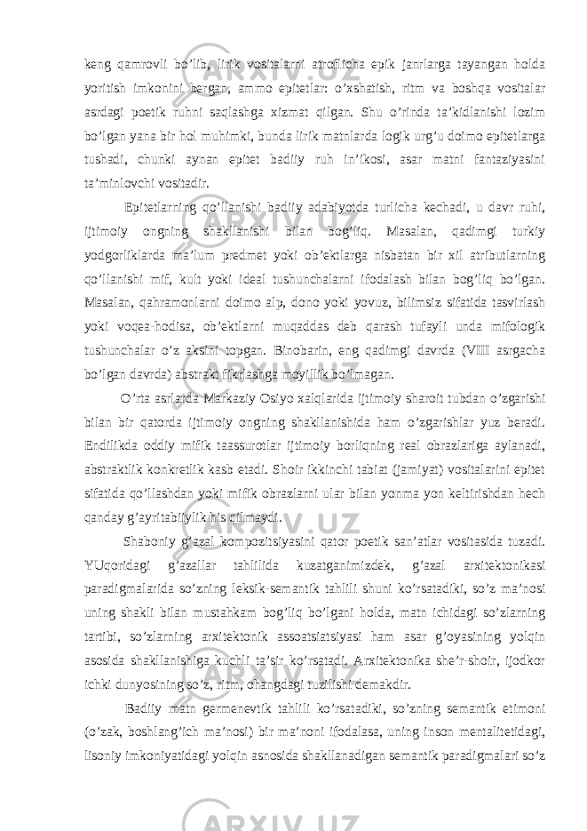 keng qamrovli bo’lib, lirik vositalarni atroflicha epik janrlarga tayangan holda yoritish imkonini bergan, ammo epitetlar: o’xshatish, ritm va boshqa vositalar asrdagi poetik ruhni saqlashga xizmat qilgan. Shu o’rinda ta’kidlanishi lozim bo’lgan yana bir hol muhimki, bunda lirik matnlarda logik urg’u doimo epitetlarga tushadi, chunki aynan epitet badiiy ruh in’ikosi, asar matni fantaziyasini ta’minlovchi vositadir. Epitetlarning qo’llanishi badiiy adabiyotda turlicha kechadi, u davr ruhi, ijtimoiy ongning shakllanishi bilan bog’liq. Masalan, qadimgi turkiy yodgorliklarda ma’lum predmet yoki ob’ektlarga nisbatan bir xil atributlarning qo’llanishi mif, kult yoki ideal tushunchalarni ifodalash bilan bog’liq bo’lgan. Masalan, qahramonlarni doimo alp, dono yoki yovuz, bilimsiz sifatida tasvirlash yoki voqea-hodisa, ob’ektlarni muqaddas deb qarash tufayli unda mifologik tushunchalar o’z aksini topgan. Binobarin, eng qadimgi davrda (VIII asrgacha bo’lgan davrda) abstrakt fikrlashga moyillik bo’lmagan. O’rta asrlarda Markaziy Osiyo xalqlarida ijtimoiy sharoit tubdan o’zgarishi bilan bir qatorda ijtimoiy ongning shakllanishida ham o’zgarishlar yuz beradi. Endilikda oddiy mifik taassurotlar ijtimoiy borliqning real obrazlariga aylanadi, abstraktlik konkretlik kasb etadi. Shoir ikkinchi tabiat (jamiyat) vositalarini epitet sifatida qo’llashdan yoki mifik obrazlarni ular bilan yonma yon keltirishdan hech qanday g’ayritabiiylik his qilmaydi. Shaboniy g’azal kompozitsiyasini qator poetik san’atlar vositasida tuzadi. YUqoridagi g’azallar tahlilida kuzatganimizdek, g’azal arxitektonikasi paradigmalarida so’zning leksik-semantik tahlili shuni ko’rsatadiki, so’z ma’nosi uning shakli bilan mustahkam bog’liq bo’lgani holda, matn ichidagi so’zlarning tartibi, so’zlarning arxitektonik assoatsiatsiyasi ham asar g’oyasining yolqin asosida shakllanishiga kuchli ta’sir ko’rsatadi. Arxitektonika she’r-shoir, ijodkor ichki dunyosining so’z, ritm, ohangdagi tuzilishi demakdir. Badiiy matn germenevtik tahlili ko’rsatadiki, so’zning semantik etimoni (o’zak, boshlang’ich ma’nosi) bir ma’noni ifodalasa, uning inson mentalitetidagi, lisoniy imkoniyatidagi yolqin asnosida shakllanadigan semantik paradigmalari so’z 