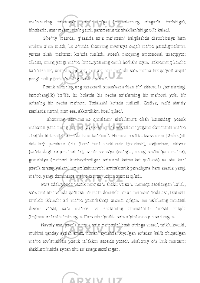 ma’nosining to’xtovsiz kontinuumiga (ma’nolarning o’zgarib borishiga), binobarin, asar mazmunining turli parametrlarda shakllanishiga olib keladi. She’riy matnda, g’azalda so’z ma’nosini belgilashda distrubitsiya ham muhim o’rin tutadi, bu o’rinda shoirning inversiya orqali ma’no paradigmalarini yarata olish mahorati ko’zda tutiladi. Poetik nutqning emotsional taraqqiyoti albatta, uning yangi ma’no fantaziyasining omili bo’lishi tayin. Takrorning barcha ko’rinishlari, xususan, epifora, anafora ham matnda so’z ma’no taraqqiyoti orqali yangi badiiy fantaziyaning asosida yotadi. Poetik nutqning eng xarakterli xususiyatlaridan biri akkordlik (so’zlardagi hamohanglik) bo’lib, bu holatda bir necha so’zlarning bir ma’noni yoki bir so’zning bir necha ma’noni ifodalashi ko’zda tutiladi. Qofiya, radif she’riy asarlarda ritmni, ritm esa, akkordlikni hosil qiladi. Shoirning asar ma’no qirralarini shakllantira olish borasidagi poetik mahorati yana uning hamma leksik-semantik vositalarni yagona dominanta ma’no atrofida birlashtira olishida ham ko’rinadi. Hamma poetik aksessuarlar (2-darajali detallar): parabola (bir fikrni turli shakllarda ifodalash), evfemizm, ekivok (so’zlardagi ko’pma’nolilik), reminissensiya (zo’rg’a, arang seziladigan ma’no), gradatsiya (ma’noni kuchaytiradigan so’zlarni ketma-ket qo’llash) va shu kabi poetik strategiyalarni umumlashtiruvchi arxitektonik paradigma ham asarda yangi ma’no, yangi dominanta ma’no ixtirosi uchun xizmat qiladi. Fors adabiyotida poetik nutq so’z shakli va so’z tizimiga asoslangan bo’lib, so’zlarni bir tizimda qo’llash bir matn dorasida bir xil ma’noni ifodalasa, ikkinchi tartibda ikkinchi xil ma’no yaratilishiga xizmat qilgan. Bu uslubning muttasil davom etishi, so’z ma’nosi va shaklining almashtirilib turishi nutqda jimjimadorlikni ta’minlagan. Fors adabiyotida so’z o’yini asosiy hisoblangan. Navoiy esa, poetik nutqda so’z ma’nosini bosh o’ringa suradi, ta’kidlaydiki, muhimi qanday aytish emas, nimani aytishda. Aytilgan so’zdan kelib chiqadigan ma’no tovlanishlari poetik tafakkur asosida yotadi. Shaboniy o’z lirik merosini shakllantirishda aynan shu an’anaga asoslangan. 