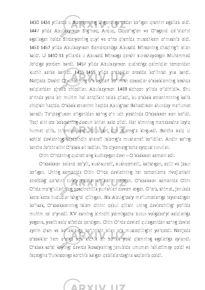 1430-1431 yillarda u Xorazmning Urganchga qadar bo’lgan qismini egallab oldi. 1447 yilda Abulxayrxon Sig’noq, Arquq, Oqqo’rg’on va O’zgand qal’alarini egallagan holda Sirdaryoning quyi va o’rta qismida mustahkam o’rnashib oldi. 1451-1452 yilda Abulxayrxon Samarqandga Abusaid Mirzoning chaqirig’i bilan keldi. U 1460-61 yillarda u Abusaid Mirzoga qarshi kurashayotgan Muhammad Jo’qiga yordam berdi. 1457 yilda Abulxayrxon qudratiga qalmiqlar tomonidan kuchli zarba berildi. 1465-1466 yilda o’zbeklar orasida bo’linish yuz berdi. Natijada Dashti Qipchoqning o’z egalari bo’lmish qozoqlar o’zbeklarning boshqa xalqlaridan ajralib chiqdilar. Abulxayrxon 1468-sichqon yilida o’ldirildi». Shu o’rinda yana bir muhim hol aniqlikni talab qiladi, bu-o’zbek etnonimining kelib chiqishi haqida. O’zbek etnonimi haqida Abulg’ozi Bahodirxon shunday ma’lumot beradi: To’qtag’uxon o’lganidan so’ng o’n uch yoshinda O’zbekxon xon bo’ldi. Taqi elni ota-bobosining dasturi birlan zabt qildi. Har kimning martabasina loyiq hurmat qilib, in’omlar berdi. El-ulusni dini islomg’a kirguzdi. Barcha xalq ul sohibi davlatning sababindin sharafi islomg’a musharraf bo’ldilar. Andin so’ng barcha Jo’chi elini O’zbek eli tedilar. To qiyomatg’acha aytqusi tururlar. Oltin O’rdaning qudrati eng kuchaygan davr – O’zbekxon zamoni edi. O’zbekxon baland bo’yli, xushsuratli, xushqomatli, kelishgan, aqlli va jasur bo’lgan. Uning zamonida Oltin O’rda davlatining har tomonlama rivojlanishi atrofdagi qo’shni turkiy xalqlar e’tiborini tortgan. O’zbekxon zamonida Oltin O’rda mo’g’ullarining bosqinchilik yurishlari davom etgan. G’arb, shimol, janubda katta-katta hududlar ishg’ol qilingan. Biz Abulg’oziy ma’lumotlariga tayanadigan bo’lsak, O’zbekxonning islom dinini qabul qilishi uning davlatchiligi yo’lida muhim rol o’ynadi. XV asrning birinchi yarmigacha butun volgabo’yi xalqlariga yagona, yaxlit xalq sifatida qaralgan. Oltin O’rda davlati qulaganidan so’ng davlat ayrim qism va bo’laklarga bo’linishi bilan o’z mustaqilligini yo’qotdi. Natijada o’zbeklar ham o’ziga xos kichik bir bo’lak yoki qismning egalariga aylandi. O’zbek so’zi keyingi davrda Rossiyaning janubida umuman ishlatilmay qoldi va faqatgina Turkistonga ko’chib kelgan qabilalardagina saqlanib qoldi. 