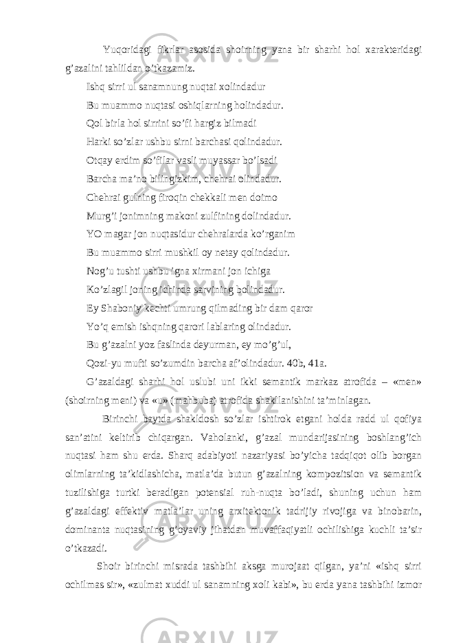  Yuqoridagi fikrlar asosida shoirning yana bir sharhi hol xarakteridagi g’azalini tahlildan o’tkazamiz. Ishq sirri ul sanamnung nuqtai xolindadur Bu muammo nuqtasi oshiqlarning holindadur. Qol birla hol sirrini so’fi hargiz bilmadi Harki so’zlar ushbu sirni barchasi qolindadur. Otqay erdim so’filar vasli muyassar bo’lsadi Barcha ma’no bilingizkim, chehrai olindadur. Chehrai gulning firoqin chekkali men doimo Murg’i jonimning makoni zulfining dolindadur. YO magar jon nuqtasidur chehralarda ko’rganim Bu muammo sirri mushkil oy netay qolindadur. Nog’u tushti ushbu igna xirmani jon ichiga Ko’zlagil joning ichinda sarvining bolindadur. Ey Shaboniy kechti umrung qilmading bir dam qaror Yo’q emish ishqning qarori lablaring olindadur. Bu g’azalni yoz faslinda deyurman, ey mo’g’ul, Qozi-yu mufti so’zumdin barcha af’olindadur. 40b, 41a. G’azaldagi sharhi hol uslubi uni ikki semantik markaz atrofida – «men» (shoirning meni) va «u» (mahbuba) atrofida shakllanishini ta’minlagan. Birinchi baytda shakldosh so’zlar ishtirok etgani holda radd ul qofiya san’atini keltirib chiqargan. Vaholanki, g’azal mundarijasining boshlang’ich nuqtasi ham shu erda. Sharq adabiyoti nazariyasi bo’yicha tadqiqot olib borgan olimlarning ta’kidlashicha, matla’da butun g’azalning kompozitsion va semantik tuzilishiga turtki beradigan potensial ruh-nuqta bo’ladi, shuning uchun ham g’azaldagi effektiv matla’lar uning arxitektonik tadrijiy rivojiga va binobarin, dominanta nuqtasining g’oyaviy jihatdan muvaffaqiyatli ochilishiga kuchli ta’sir o’tkazadi. Shoir birinchi misrada tashbihi aksga murojaat qilgan, ya’ni «ishq sirri ochilmas sir», «zulmat xuddi ul sanamning xoli kabi», bu erda yana tashbihi izmor 