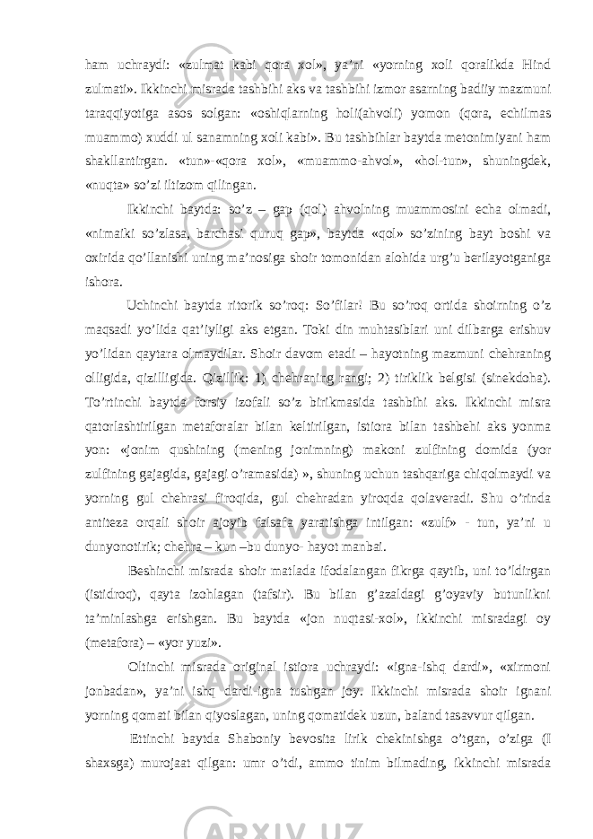 ham uchraydi: «zulmat kabi qora xol», ya’ni «yorning xoli qoralikda Hind zulmati». Ikkinchi misrada tashbihi aks va tashbihi izmor asarning badiiy mazmuni taraqqiyotiga asos solgan: «oshiqlarning holi(ahvoli) yomon (qora, echilmas muammo) xuddi ul sanamning xoli kabi». Bu tashbihlar baytda metonimiyani ham shakllantirgan. «tun»-«qora xol», «muammo-ahvol», «hol-tun», shuningdek, «nuqta» so’zi iltizom qilingan. Ikkinchi baytda: so’z – gap (qol) ahvolning muammosini echa olmadi, «nimaiki so’zlasa, barchasi quruq gap», baytda «qol» so’zining bayt boshi va oxirida qo’llanishi uning ma’nosiga shoir tomonidan alohida urg’u berilayotganiga ishora. Uchinchi baytda ritorik so’roq: So’filar! Bu so’roq ortida shoirning o’z maqsadi yo’lida qat’iyligi aks etgan. Toki din muhtasiblari uni dilbarga erishuv yo’lidan qaytara olmaydilar. Shoir davom etadi – hayotning mazmuni chehraning olligida, qizilligida. Qizillik: 1) chehraning rangi; 2) tiriklik belgisi (sinekdoha). To’rtinchi baytda forsiy izofali so’z birikmasida tashbihi aks. Ikkinchi misra qatorlashtirilgan metaforalar bilan keltirilgan, istiora bilan tashbehi aks yonma yon: «jonim qushining (mening jonimning) makoni zulfining domida (yor zulfining gajagida, gajagi o’ramasida) », shuning uchun tashqariga chiqolmaydi va yorning gul chehrasi firoqida, gul chehradan yiroqda qolaveradi. Shu o’rinda antiteza orqali shoir ajoyib falsafa yaratishga intilgan: «zulf» - tun, ya’ni u dunyonotirik; chehra – kun –bu dunyo- hayot manbai. Beshinchi misrada shoir matlada ifodalangan fikrga qaytib, uni to’ldirgan (istidroq), qayta izohlagan (tafsir). Bu bilan g’azaldagi g’oyaviy butunlikni ta’minlashga erishgan. Bu baytda «jon nuqtasi-xol», ikkinchi misradagi oy (metafora) – «yor yuzi». Oltinchi misrada original istiora uchraydi: «igna-ishq dardi», «xirmoni jonbadan», ya’ni ishq dardi-igna tushgan joy. Ikkinchi misrada shoir ignani yorning qomati bilan qiyoslagan, uning qomatidek uzun, baland tasavvur qilgan. Ettinchi baytda Shaboniy bevosita lirik chekinishga o’tgan, o’ziga (I shaxsga) murojaat qilgan: umr o’tdi, ammo tinim bilmading, ikkinchi misrada 