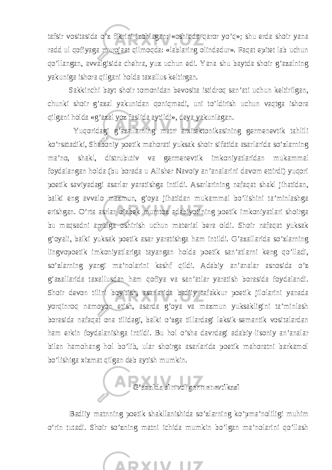 tafsir vositasida o’z fikrini izohlagan: «oshiqda qaror yo’q»; shu erda shoir yana radd ul qofiyaga murojaat qilmoqda: «lablaring olindadur». Faqat epitet lab uchun qo’llangan, avvalgisida chehra, yuz uchun edi. Yana shu baytda shoir g’azalning yakuniga ishora qilgani holda taxallus keltirgan. Sakkinchi bayt shoir tomonidan bevosita istidroq san’ati uchun keltirilgan, chunki shoir g’azal yakunidan qoniqmadi, uni to’ldirish uchun vaqtga ishora qilgani holda «g’azal yoz faslida aytildi», deya yakunlagan. Yuqoridagi g’azallarning matn arxitektonikasining germenevtik tahlili ko’rsatadiki, Shaboniy poetik mahorati yuksak shoir sifatida asarlarida so’zlarning ma’no, shakl, distrubutiv va germenevtik imkoniyatlaridan mukammal foydalangan holda (bu borada u Alisher Navoiy an’analarini davom ettirdi) yuqori poetik saviyadagi asarlar yaratishga intildi. Asarlarining nafaqat shakl jihatidan, balki eng avvalo mazmun, g’oya jihatidan mukammal bo’lishini ta’minlashga erishgan. O’rta asrlar o’zbek mumtoz adabiyotining poetik imkoniyatlari shoirga bu maqsadni amalga oshirish uchun material bera oldi. Shoir nafaqat yuksak g’oyali, balki yuksak poetik asar yaratishga ham intildi. G’azallarida so’zlarning lingvopoetik imkoniyatlariga tayangan holda poetik san’atlarni keng qo’lladi, so’zlarning yangi ma’nolarini kashf qildi. Adabiy an’analar asnosida o’z g’azallarida taxallusdan ham qofiya va san’atlar yaratish borasida foydalandi. Shoir devon tilini boyitish, asarlarida badiiy tafakkur poetik jilolarini yanada yorqinroq namoyon etish, asarda g’oya va mazmun yuksakligini ta’minlash borasida nafaqat ona tilidagi, balki o’zga tillardagi leksik-semantik vositalardan ham erkin foydalanishga intildi. Bu hol o’sha davrdagi adabiy-lisoniy an’analar bilan hamohang hol bo’lib, ular shoirga asarlarida poetik mahoratni barkamol bo’lishiga xizmat qilgan deb aytish mumkin. G’azalda simvol germenevtikasi Badiiy matnning poetik shakllanishida so’zlarning ko’pma’noliligi muhim o’rin tutadi. Shoir so’zning matni ichida mumkin bo’lgan ma’nolarini qo’llash 