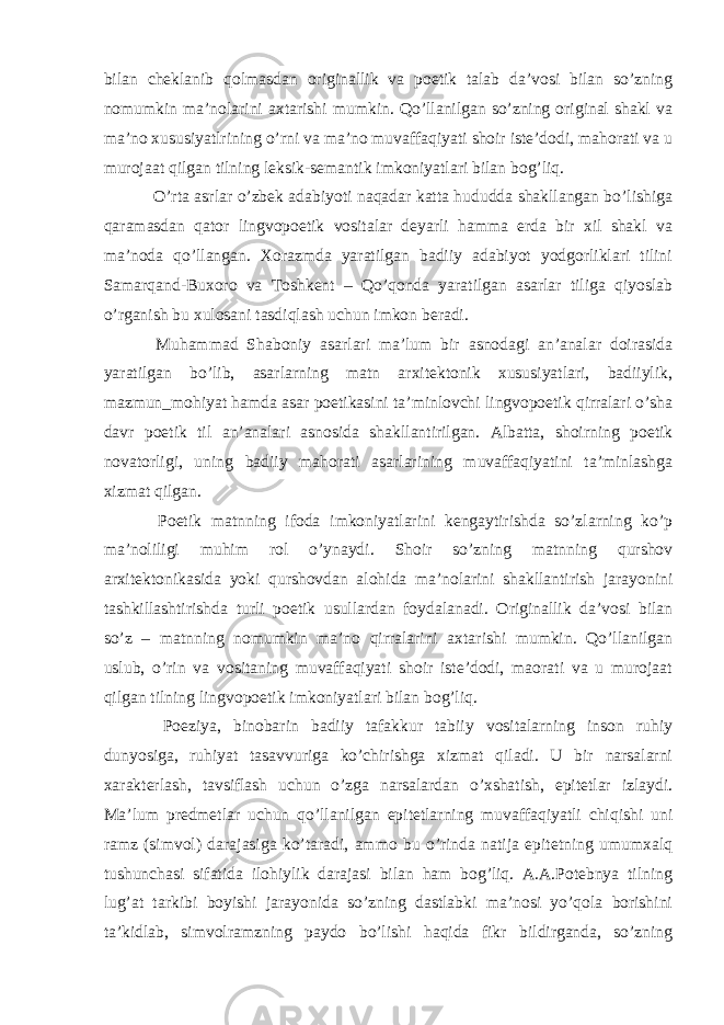 bilan cheklanib qolmasdan originallik va poetik talab da’vosi bilan so’zning nomumkin ma’nolarini axtarishi mumkin. Qo’llanilgan so’zning original shakl va ma’no xususiyatlrining o’rni va ma’no muvaffaqiyati shoir iste’dodi, mahorati va u murojaat qilgan tilning leksik-semantik imkoniyatlari bilan bog’liq. O’rta asrlar o’zbek adabiyoti naqadar katta hududda shakllangan bo’lishiga qaramasdan qator lingvopoetik vositalar deyarli hamma erda bir xil shakl va ma’noda qo’llangan. Xorazmda yaratilgan badiiy adabiyot yodgorliklari tilini Samarqand-Buxoro va Toshkent – Qo’qonda yaratilgan asarlar tiliga qiyoslab o’rganish bu xulosani tasdiqlash uchun imkon beradi. Muhammad Shaboniy asarlari ma’lum bir asnodagi an’analar doirasida yaratilgan bo’lib, asarlarning matn arxitektonik xususiyatlari, badiiylik, mazmun_mohiyat hamda asar poetikasini ta’minlovchi lingvopoetik qirralari o’sha davr poetik til an’analari asnosida shakllantirilgan. Albatta, shoirning poetik novatorligi, uning badiiy mahorati asarlarining muvaffaqiyatini ta’minlashga xizmat qilgan. Poetik matnning ifoda imkoniyatlarini kengaytirishda so’zlarning ko’p ma’noliligi muhim rol o’ynaydi. Shoir so’zning matnning qurshov arxitektonikasida yoki qurshovdan alohida ma’nolarini shakllantirish jarayonini tashkillashtirishda turli poetik usullardan foydalanadi. Originallik da’vosi bilan so’z – matnning nomumkin ma’no qirralarini axtarishi mumkin. Qo’llanilgan uslub, o’rin va vositaning muvaffaqiyati shoir iste’dodi, maorati va u murojaat qilgan tilning lingvopoetik imkoniyatlari bilan bog’liq. Poeziya, binobarin badiiy tafakkur tabiiy vositalarning inson ruhiy dunyosiga, ruhiyat tasavvuriga ko’chirishga xizmat qiladi. U bir narsalarni xarakterlash, tavsiflash uchun o’zga narsalardan o’xshatish, epitetlar izlaydi. Ma’lum predmetlar uchun qo’llanilgan epitetlarning muvaffaqiyatli chiqishi uni ramz (simvol) darajasiga ko’taradi, ammo bu o’rinda natija epitetning umumxalq tushunchasi sifatida ilohiylik darajasi bilan ham bog’liq. A.A.Potebnya tilning lug’at tarkibi boyishi jarayonida so’zning dastlabki ma’nosi yo’qola borishini ta’kidlab, simvolramzning paydo bo’lishi haqida fikr bildirganda, so’zning 