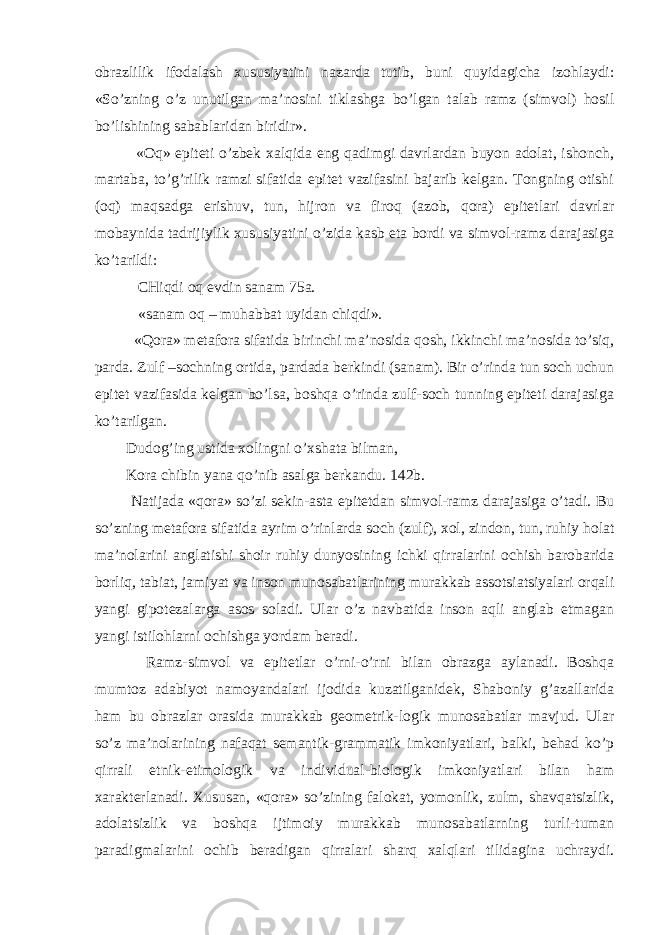 obrazlilik ifodalash xususiyatini nazarda tutib, buni quyidagicha izohlaydi: «So’zning o’z unutilgan ma’nosini tiklashga bo’lgan talab ramz (simvol) hosil bo’lishining sabablaridan biridir». «Oq» epiteti o’zbek xalqida eng qadimgi davrlardan buyon adolat, ishonch, martaba, to’g’rilik ramzi sifatida epitet vazifasini bajarib kelgan. Tongning otishi (oq) maqsadga erishuv, tun, hijron va firoq (azob, qora) epitetlari davrlar mobaynida tadrijiylik xususiyatini o’zida kasb eta bordi va simvol-ramz darajasiga ko’tarildi: CHiqdi oq evdin sanam 75a. «sanam oq – muhabbat uyidan chiqdi». «Qora» metafora sifatida birinchi ma’nosida qosh, ikkinchi ma’nosida to’siq, parda. Zulf –sochning ortida, pardada berkindi (sanam). Bir o’rinda tun soch uchun epitet vazifasida kelgan bo’lsa, boshqa o’rinda zulf-soch tunning epiteti darajasiga ko’tarilgan. Dudog’ing ustida xolingni o’xshata bilman, Kora chibin yana qo’nib asalga berkandu. 142b. Natijada «qora» so’zi sekin-asta epitetdan simvol-ramz darajasiga o’tadi. Bu so’zning metafora sifatida ayrim o’rinlarda soch (zulf), xol, zindon, tun, ruhiy holat ma’nolarini anglatishi shoir ruhiy dunyosining ichki qirralarini ochish barobarida borliq, tabiat, jamiyat va inson munosabatlarining murakkab assotsiatsiyalari orqali yangi gipotezalarga asos soladi. Ular o’z navbatida inson aqli anglab etmagan yangi istilohlarni ochishga yordam beradi. Ramz-simvol va epitetlar o’rni-o’rni bilan obrazga aylanadi. Boshqa mumtoz adabiyot namoyandalari ijodida kuzatilganidek, Shaboniy g’azallarida ham bu obrazlar orasida murakkab geometrik-logik munosabatlar mavjud. Ular so’z ma’nolarining nafaqat semantik-grammatik imkoniyatlari, balki, behad ko’p qirrali etnik-etimologik va individual-biologik imkoniyatlari bilan ham xarakterlanadi. Xususan, «qora» so’zining falokat, yomonlik, zulm, shavqatsizlik, adolatsizlik va boshqa ijtimoiy murakkab munosabatlarning turli-tuman paradigmalarini ochib beradigan qirralari sharq xalqlari tilidagina uchraydi. 