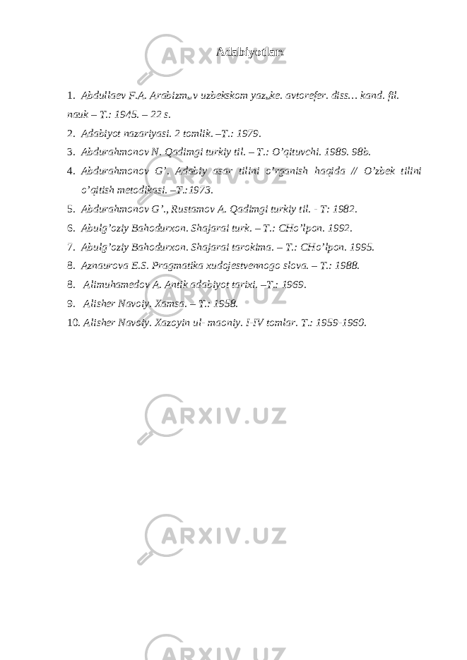 Adabiyotlar: 1. Abdullaev F.A. Arabizm ы v uzbekskom yaz ы ke. avtorefer. diss… kand. fil. nauk – T.: 1945. – 22 s. 2. Adabiyot nazariyasi. 2 tomlik. –T.: 1979. 3. Abdurahmonov N. Qadimgi turkiy til. – T.: O’qituvchi. 1989. 98b. 4. Abdurahmonov G’. Adabiy asar tilini o’rganish haqida // O’zbek tilini o’qitish metodikasi. –T.:1973. 5. Abdurahmonov G’., Rustamov A. Qadimgi turkiy til. - T: 1982. 6. Abulg’oziy Bahodurxon. Shajarai turk. – T.: CHo’lpon. 1992. 7. Abulg’oziy Bahodurxon. Shajarai tarokima. – T.: CHo’lpon. 1995. 8. Aznaurova E.S. Pragmatika xudojestvennogo slova. – T.: 1988. 8. Alimuhamedov A. Antik adabiyot tarixi. –T.: 1969. 9. Alisher Navoiy. Xamsa. – T.: 1958. 10. Alisher Navoiy. Xazoyin ul- maoniy. I-IV tomlar. T.: 1959-1960. 