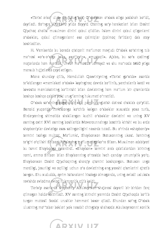 «Tarixi arba’ ulus» da (Ulug’bek) O’zbekxon o’zbek eliga podshoh bo’ldi, deyiladi. So’ngra 720/1320 yilda Sayyid Otaning sa’y-harakatlari bilan Dashti Qipchoq aholisi musulmon dinini qabul qildilar. Islom dinini qabul qilganlarni o’zbeklar, qabul qilmaganlarni esa qalmiqlar (qolmoq fe’lidan) deb atay boshladilar. H. Vamberida bu borada qiziqarli ma’lumot mavjud: O’zbek so’zining tub ma’nosi «o’z-o’ziga bek», «xo’jayin», «mustaqil». Ajabo, bu so’z qadimgi mojorlarda ham martaba, unvon ma’nosida uchraydi va shu ma’noda 1450 yilga mansub hujjatlarda qayd etilgan. Mana shunday qilib, Hamdulloh Qazviniyning «Tarixi go’zida» asarida ta’kidlangan «mamlakati o’zbek» keyingiroq davrda bo’linib, parchalanib ketdi va bevosita mamlakatning bo’linishi bilan davlatning ham ma’lum bir qismlarida boshqa-boshqa qabila yoki urug’larning hukumati o’rnatildi. O’zbek so’zining yagona bir xalq nomini anglatish doirasi cheklab qo’yildi. Bartold yuqorida Turkistonga ko’chib kelgan o’zbeklar xususida yoza turib, Sirdaryoning shimolida shakllangan kuchli o’zbeklar davlatini va uning XV asrning oxiri XVI asrning boshlarida Movarounnahrga bostirib kirishi va bu erda shayboniylar davlatiga asos solinganligini nazarda tutadi. Bu o’rinda «shayboniy» termini izohga muhtoj. Ma’lumki, Shaybonxon Botuxonning ukasi. Ismining to’g’ri o’qilishi Shibon, P.Peloning ma’lumotiga ko’ra Sibon. Musulmon adabiyoti bu ismni Shaybonga aylantirdi. «Shaybon» termini arab qabilalaridan birining nomi, ammo Shibon bilan Shaybonning o’rtasida hech qanday umumiylik yo’q. Shaybonxon Dashti Qipchoqning sharqiy qismini boshqargan. Botuxon unga mardligi, jasurligi va oqilligi uchun o’z davlatining eng yaxshi qismlarini ajratib bergan. Shu xududda, ayrim istisnolarni hisobga olmaganda, uning avlodi uzluksiz ravishda avlodma-avlod hukmronlik qilib keldi. Tarixiy asarlarda shayboniy Abulxayrxon shajarasi deyarli bir-biridan farq qilmagan holda keltiriladi. XV asrning birinchi yarmida Dashti Qipchoqda bo’lib turgan muttasil feodal urushlar hammani bezor qiladi. Shundan so’ng O’zbek ulusining mo’’tabar beklari pok nasabli chingiziy shahzoda Abulxayrxonni xonlik 