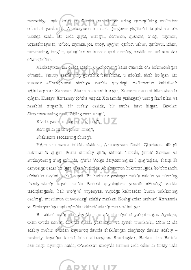 mansabiga loyiq ko’rdilar. Olacha bahodir va uning aymog’ining mo’’tabar odamlari yordamida Abulxayrxon bir dasta jangovar yigitlarini to’pladi-da o’z ulusiga keldi. Bu erda qiyot, mang’it, do’rmon, qushchi, o’toji, nayman, uqarashnayman, to’boi, toymas, jot, xitoy, uyg’ur, qarluq, ushun, qarlovut, ichan, tumanming, tang’ut, qo’ng’irot va boshqa qabilalarning boshliqlari uni xon deb e’lon qildilar. Abulxayrxon tez orada Dashti Qipchoqning katta qismida o’z hukmronligini o’rnatdi. Tarixiy asarlarning guvohlik berishicha, u adolatli shoh bo’lgan. Bu xususda «Sharafnomai shohiy» asarida quyidagi ma’lumotlar keltiriladi: «Abulxayrxon Xorazmni Shohruhdan tortib olgan, Xorazmda adolat bilan shohlik qilgan. Husayn Xorazmiy (o’sha vaqtda Xorazmda yashagan) uning fazilatlari va nasabini o’rganib, bir turkiy qasida, bir necha bayt bitgan. Baytlar: Shaybonxonning nasli, CHingizxon urug’i, Kichik yoshdin ulug’larning ulug’i, Ko’ngillar rohati, jonlar furug’i, Shabistoni saodatning chirog’i. YAna shu asarda ta’kidlanishicha, Abulxayrxon Dashti Qipchoqda 40 yil hukmronlik qilgan. Mana shunday qilib, shimoli Turada, janubi Xorazm va Sirdaryoning o’ng sohilida, g’arbi Volga daryosining so’l qirg’oqlari, sharqi Ili daryosiga qadar bo’lgan ulkan hududda Abulxayrxon hukmronligida ko’chmanchi o’zbeklar davlati tashkil topdi. Bu hududda yashagan turkiy xalqlar va ularning lisoniy-adabiy hayoti haqida Bartold quyidagicha yozadi: «Hozirgi vaqtda tasdiqlanganki, hali mo’g’ul imperiyasi vujudga kelmasdan burun turklarning qadimgi, musulmon dunyosidagi adabiy markazi Koshg’ardan tashqari Xorazmda va Sirdaryoning quyi oqimida ikkinchi adabiy markazi bo’lgan. Bu oblast mo’g’ullar davrida ham o’z ahamiyatini yo’qotmagan. Ayniqsa, Oltin O’rda xonligi davrida gullab yashnagan va aytish mumkinki, Oltin O’rda adabiy muhiti o’zidan keyitnroq davrda shakllangan chig’atoy davlati adabiy – madaniy hayotiga kuchli ta’sir o’tkazgan». Shuningdek, Bartold Ibn Battuta asarlariga tayangan holda, O’zbekxon saroyida hamma erda odamlar turkiy tilda 