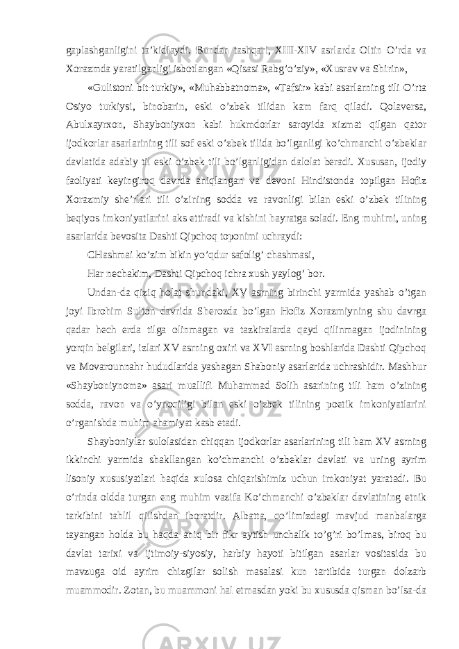 gaplashganligini ta’kidlaydi. Bundan tashqari, XIII-XIV asrlarda Oltin O’rda va Xorazmda yaratilganligi isbotlangan «Qisasi Rabg’o’ziy», «Xusrav va Shirin», «Gulistoni bit-turkiy», «Muhabbatnoma», «Tafsir» kabi asarlarning tili O’rta Osiyo turkiysi, binobarin, eski o’zbek tilidan kam farq qiladi. Qolaversa, Abulxayrxon, Shayboniyxon kabi hukmdorlar saroyida xizmat qilgan qator ijodkorlar asarlarining tili sof eski o’zbek tilida bo’lganligi ko’chmanchi o’zbeklar davlatida adabiy til eski o’zbek tili bo’lganligidan dalolat beradi. Xususan, ijodiy faoliyati keyingiroq davrda aniqlangan va devoni Hindistonda topilgan Hofiz Xorazmiy she’rlari tili o’zining sodda va ravonligi bilan eski o’zbek tilining beqiyos imkoniyatlarini aks ettiradi va kishini hayratga soladi. Eng muhimi, uning asarlarida bevosita Dashti Qipchoq toponimi uchraydi: CHashmai ko’zim bikin yo’qdur safolig’ chashmasi, Har nechakim, Dashti Qipchoq ichra xush yaylog’ bor. Undan-da qiziq holat shundaki, XV asrning birinchi yarmida yashab o’tgan joyi Ibrohim Sulton davrida Sherozda bo’lgan Hofiz Xorazmiyning shu davrga qadar hech erda tilga olinmagan va tazkiralarda qayd qilinmagan ijodinining yorqin belgilari, izlari XV asrning oxiri va XVI asrning boshlarida Dashti Qipchoq va Movarounnahr hududlarida yashagan Shaboniy asarlarida uchrashidir. Mashhur «Shayboniynoma» asari muallifi Muhammad Solih asarining tili ham o’zining sodda, ravon va o’ynoqiligi bilan eski o’zbek tilining poetik imkoniyatlarini o’rganishda muhim ahamiyat kasb etadi. Shayboniylar sulolasidan chiqqan ijodkorlar asarlarining tili ham XV asrning ikkinchi yarmida shakllangan ko’chmanchi o’zbeklar davlati va uning ayrim lisoniy xususiyatlari haqida xulosa chiqarishimiz uchun imkoniyat yaratadi. Bu o’rinda oldda turgan eng muhim vazifa Ko’chmanchi o’zbeklar davlatining etnik tarkibini tahlil qilishdan iboratdir. Albatta, qo’limizdagi mavjud manbalarga tayangan holda bu haqda aniq bir fikr aytish unchalik to’g’ri bo’lmas, biroq bu davlat tarixi va ijtimoiy-siyosiy, harbiy hayoti bitilgan asarlar vositasida bu mavzuga oid ayrim chizgilar solish masalasi kun tartibida turgan dolzarb muammodir. Zotan, bu muammoni hal etmasdan yoki bu xususda qisman bo’lsa-da 