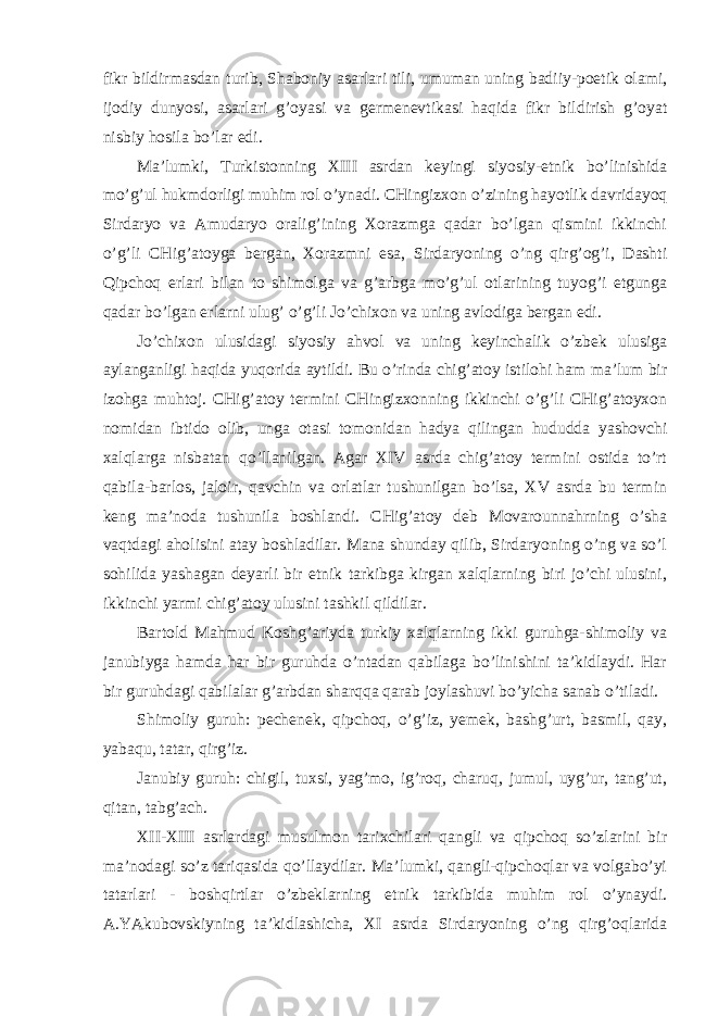 fikr bildirmasdan turib, Shaboniy asarlari tili, umuman uning badiiy-poetik olami, ijodiy dunyosi, asarlari g’oyasi va germenevtikasi haqida fikr bildirish g’oyat nisbiy hosila bo’lar edi. Ma’lumki, Turkistonning XIII asrdan keyingi siyosiy-etnik bo’linishida mo’g’ul hukmdorligi muhim rol o’ynadi. CHingizxon o’zining hayotlik davridayoq Sirdaryo va Amudaryo oralig’ining Xorazmga qadar bo’lgan qismini ikkinchi o’g’li CHig’atoyga bergan, Xorazmni esa, Sirdaryoning o’ng qirg’og’i, Dashti Qipchoq erlari bilan to shimolga va g’arbga mo’g’ul otlarining tuyog’i etgunga qadar bo’lgan erlarni ulug’ o’g’li Jo’chixon va uning avlodiga bergan edi. Jo’chixon ulusidagi siyosiy ahvol va uning keyinchalik o’zbek ulusiga aylanganligi haqida yuqorida aytildi. Bu o’rinda chig’atoy istilohi ham ma’lum bir izohga muhtoj. CHig’atoy termini CHingizxonning ikkinchi o’g’li CHig’atoyxon nomidan ibtido olib, unga otasi tomonidan hadya qilingan hududda yashovchi xalqlarga nisbatan qo’llanilgan. Agar XIV asrda chig’atoy termini ostida to’rt qabila-barlos, jaloir, qavchin va orlatlar tushunilgan bo’lsa, XV asrda bu termin keng ma’noda tushunila boshlandi. CHig’atoy deb Movarounnahrning o’sha vaqtdagi aholisini atay boshladilar. Mana shunday qilib, Sirdaryoning o’ng va so’l sohilida yashagan deyarli bir etnik tarkibga kirgan xalqlarning biri jo’chi ulusini, ikkinchi yarmi chig’atoy ulusini tashkil qildilar. Bartold Mahmud Koshg’ariyda turkiy xalqlarning ikki guruhga-shimoliy va janubiyga hamda har bir guruhda o’ntadan qabilaga bo’linishini ta’kidlaydi. Har bir guruhdagi qabilalar g’arbdan sharqqa qarab joylashuvi bo’yicha sanab o’tiladi. Shimoliy guruh: pechenek, qipchoq, o’g’iz, yemek, bashg’urt, basmil, qay, yabaqu, tatar, qirg’iz. Janubiy guruh: chigil, tuxsi, yag’mo, ig’roq, charuq, jumul, uyg’ur, tang’ut, qitan, tabg’ach. XII-XIII asrlardagi musulmon tarixchilari qangli va qipchoq so’zlarini bir ma’nodagi so’z tariqasida qo’llaydilar. Ma’lumki, qangli-qipchoqlar va volgabo’yi tatarlari - boshqirtlar o’zbeklarning etnik tarkibida muhim rol o’ynaydi. A.YAkubovskiyning ta’kidlashicha, XI asrda Sirdaryoning o’ng qirg’oqlarida 