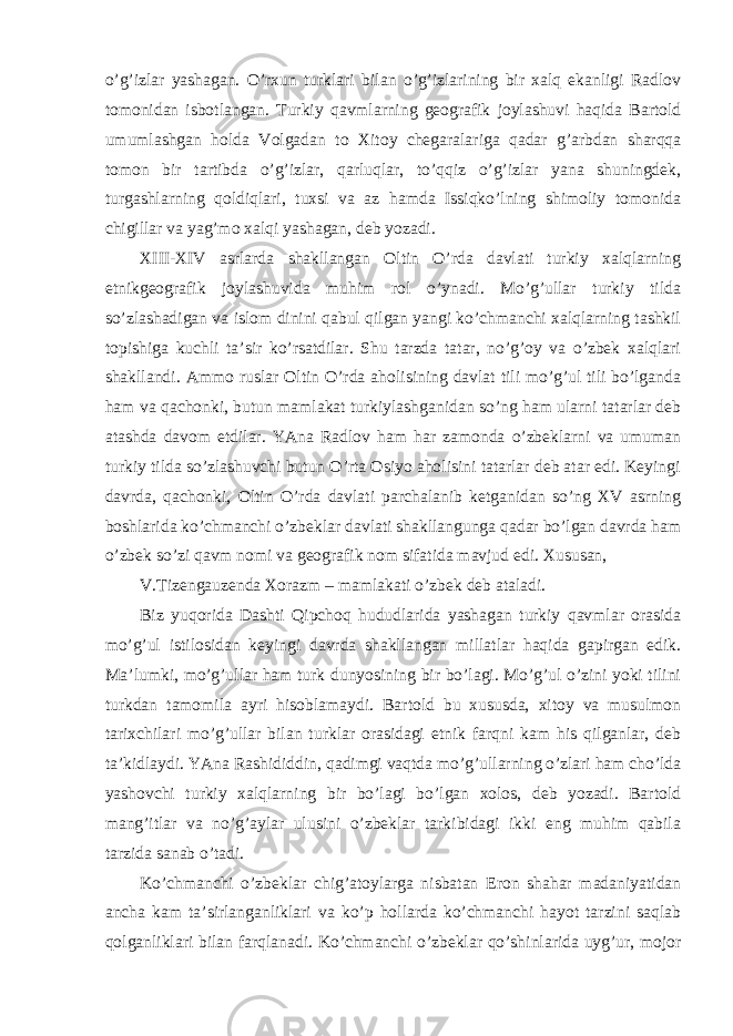 o’g’izlar yashagan. O’rxun turklari bilan o’g’izlarining bir xalq ekanligi Radlov tomonidan isbotlangan. Turkiy qavmlarning geografik joylashuvi haqida Bartold umumlashgan holda Volgadan to Xitoy chegaralariga qadar g’arbdan sharqqa tomon bir tartibda o’g’izlar, qarluqlar, to’qqiz o’g’izlar yana shuningdek, turgashlarning qoldiqlari, tuxsi va az hamda Issiqko’lning shimoliy tomonida chigillar va yag’mo xalqi yashagan, deb yozadi. XIII-XIV asrlarda shakllangan Oltin O’rda davlati turkiy xalqlarning etnikgeografik joylashuvida muhim rol o’ynadi. Mo’g’ullar turkiy tilda so’zlashadigan va islom dinini qabul qilgan yangi ko’chmanchi xalqlarning tashkil topishiga kuchli ta’sir ko’rsatdilar. Shu tarzda tatar, no’g’oy va o’zbek xalqlari shakllandi. Ammo ruslar Oltin O’rda aholisining davlat tili mo’g’ul tili bo’lganda ham va qachonki, butun mamlakat turkiylashganidan so’ng ham ularni tatarlar deb atashda davom etdilar. YAna Radlov ham har zamonda o’zbeklarni va umuman turkiy tilda so’zlashuvchi butun O’rta Osiyo aholisini tatarlar deb atar edi. Keyingi davrda, qachonki, Oltin O’rda davlati parchalanib ketganidan so’ng XV asrning boshlarida ko’chmanchi o’zbeklar davlati shakllangunga qadar bo’lgan davrda ham o’zbek so’zi qavm nomi va geografik nom sifatida mavjud edi. Xususan, V.Tizengauzenda Xorazm – mamlakati o’zbek deb ataladi. Biz yuqorida Dashti Qipchoq hududlarida yashagan turkiy qavmlar orasida mo’g’ul istilosidan keyingi davrda shakllangan millatlar haqida gapirgan edik. Ma’lumki, mo’g’ullar ham turk dunyosining bir bo’lagi. Mo’g’ul o’zini yoki tilini turkdan tamomila ayri hisoblamaydi. Bartold bu xususda, xitoy va musulmon tarixchilari mo’g’ullar bilan turklar orasidagi etnik farqni kam his qilganlar, deb ta’kidlaydi. YAna Rashididdin, qadimgi vaqtda mo’g’ullarning o’zlari ham cho’lda yashovchi turkiy xalqlarning bir bo’lagi bo’lgan xolos, deb yozadi. Bartold mang’itlar va no’g’aylar ulusini o’zbeklar tarkibidagi ikki eng muhim qabila tarzida sanab o’tadi. Ko’chmanchi o’zbeklar chig’atoylarga nisbatan Eron shahar madaniyatidan ancha kam ta’sirlanganliklari va ko’p hollarda ko’chmanchi hayot tarzini saqlab qolganliklari bilan farqlanadi. Ko’chmanchi o’zbeklar qo’shinlarida uyg’ur, mojor 