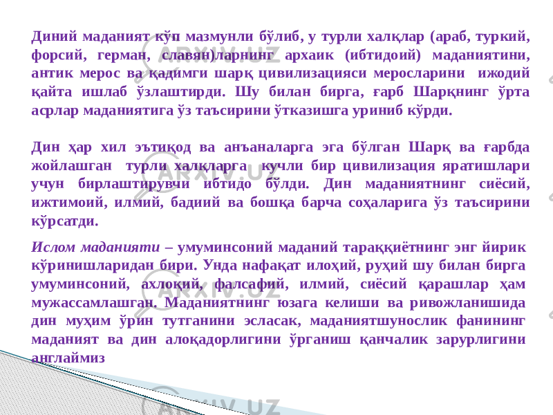 Диний маданият кўп мазмунли бўлиб, у турли халқлар (араб, туркий, форсий, герман, славян)ларнинг архаик (ибтидоий) маданиятини, антик мерос ва қадимги шарқ цивилизацияси меросларини ижодий қайта ишлаб ўзлаштирди. Шу билан бирга, ғарб Шарқнинг ўрта асрлар маданиятига ўз таъсирини ўтказишга уриниб кўрди. Дин ҳар хил эътиқод ва анъаналарга эга бўлган Шарқ ва ғарбда жойлашган турли халқларга кучли бир цивилизация яратишлари учун бирлаштирувчи ибтидо бўлди. Дин маданиятнинг сиёсий, ижтимоий, илмий, бадиий ва бошқа барча соҳаларига ўз таъсирини кўрсатди. Ислом маданияти – умуминсоний маданий тараққиётнинг энг йирик кўринишларидан бири. Унда нафақат илоҳий, руҳий шу билан бирга умуминсоний, ахлоқий, фалсафий, илмий, сиёсий қарашлар ҳам мужассамлашган. Маданиятнинг юзага келиши ва ривожланишида дин муҳим ўрин тутганини эсласак, маданиятшунослик фанининг маданият ва дин алоқадорлигини ўрганиш қанчалик зарурлигини англаймиз 