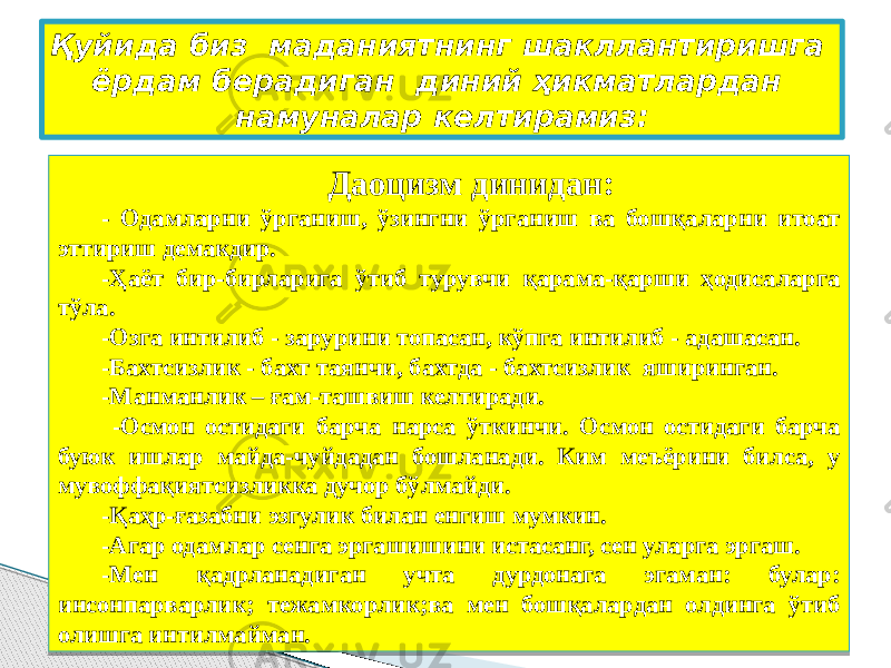 Қуйида биз маданиятнинг шакллантиришга ёрдам берадиган диний ҳикматлардан намуналар келтирамиз: Даоцизм динидан: - Одамларни ўрганиш, ўзингни ўрганиш ва бошқаларни итоат эттириш демакдир. -Ҳаёт бир-бирларига ўтиб турувчи қарама-қарши ҳодисаларга тўла. -Озга интилиб - зарурини топасан, кўпга интилиб - адашасан. -Бахтсизлик - бахт таянчи, бахтда - бахтсизлик яширинган. -Манманлик – ғам-ташвиш келтиради. -Осмон остидаги барча нарса ўткинчи. Осмон остидаги барча буюк ишлар майда-чуйдадан бошланади. Ким меъёрини билса, у мувоффақиятсизликка дучор бўлмайди. -Қаҳр-ғазабни эзгулик билан енгиш мумкин. -Агар одамлар сенга эргашишини истасанг, сен уларга эргаш. -Мен қадрланадиган учта дурдонага эгаман: булар: инсонпарварлик; тежамкорлик;ва мен бошқалардан олдинга ўтиб олишга интилмайман. 01 2D 26 2D 0A 2D 2D 2D 05 2D 11 06 2D 2D 2D 02 18 