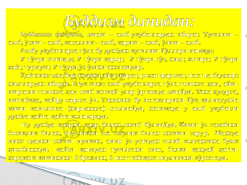 Буддизм динидан: Будданинг фикрича, яшаш – азоб-уқубатлардан иборат. Туғилиш – азоб, ўсиш – азоб, касаллик – азоб, қариш – азоб, ўлиш – азоб. Азобу уқубатларга тўла бу дунёдан қутилиш йўллари мавжуд: У тўғри эътиқод; У тўғри қарор; У тўғри сўз, ният, хотира; У тўғри ҳаёт, турмуш; У тўғри ўз-ўзини англашдир. Ҳаётнинг яна бир томони айш-ишрат, роҳат-фароғат, паст ва баднафс ниятлардан иборат. Етук шахс азоб-уқубатларга тўла томонга ҳам, айш- ишратли томонга ҳам оғиб кетмай улар ўртасида яшайди. Тана ҳузурга, иштиёққа, кайфу-сафога ўч. Тананинг бу истакларини йўқ қилмагунча киши камолотга (нирванага) етолмайди, натижада у азоб уқубатли дунёга қайта-қайта келаверади. -Бу дунёда қаҳрни қаҳр билан енгиб бўлмайди.-Киши ўз ғазабини босиқлик билан, ёвузликни эса эзгулик билан енгиши зарур. -Жангда минг одамни енгиш мумкин, аммо ўз устидан ғолиб келгангина буюк ҳисобланади. -қайси қавмдан туғилгани эмас, балки қандай ҳатти- ҳаракати кишининг ё брахман, ё паст табақага оидлигини кўрсатади. 