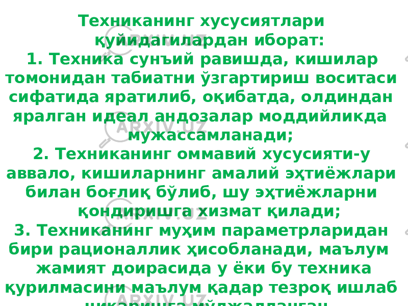 Техниканинг хусусиятлари қуйидагилардан иборат: 1. Техника сунъий равишда, кишилар томонидан табиатни ўзгартириш воситаси сифатида яратилиб, оқибатда, олдиндан яралган идеал андозалар моддийликда мужассамланади; 2. Техниканинг оммавий хусусияти-у аввало, кишиларнинг амалий эҳтиёжлари билан боғлиқ бўлиб, шу эҳтиёжларни қондиришга хизмат қилади; 3. Техниканинг муҳим параметрларидан бири рационаллик ҳисобланади, маълум жамият доирасида у ёки бу техника қурилмасини маълум қадар тезроқ ишлаб чиқаришга мўлжалланган. 