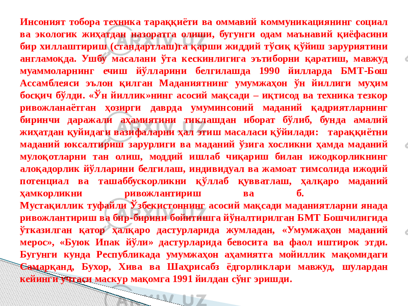 Инсоният тобора техника тараққиёти ва оммавий коммуникациянинг социал ва экологик жиҳатдан назоратга олиши, бугунги одам маънавий қиёфасини бир хиллаштириш (стандартлаш)га қарши жиддий тўсиқ қўйиш заруриятини англамоқда. Ушбу масалани ўта кескинлигига эътиборни қаратиш, мавжуд муаммоларнинг ечиш йўлларини белгилашда 1990 йилларда БМТ-Бош Ассамблеяси эълон қилган Маданиятнинг умумжаҳон ўн йиллиги муҳим босқич бўлди. «Ўн йиллик»нинг асосий мақсади – иқтисод ва техника тезкор ривожланаётган ҳозирги даврда умуминсоний маданий қадриятларнинг биринчи даражали аҳамиятини тиклашдан иборат бўлиб, бунда амалий жиҳатдан қуйидаги вазифаларни ҳал этиш масаласи қўйилади: тараққиётни маданий юксалтириш зарурлиги ва маданий ўзига хосликни ҳамда маданий мулоқотларни тан олиш, моддий ишлаб чиқариш билан ижодкорликнинг алоқадорлик йўлларини белгилаш, индивидуал ва жамоат тимсолида ижодий потенциал ва ташаббускорликни қўллаб қувватлаш, ҳалқаро маданий ҳамкорликни ривожлантириш ва б. Мустақиллик туфайли Ўзбекистоннинг асосий мақсади маданиятларни янада ривожлантириш ва бир-бирини бойитишга йўналтирилган БМТ Бошчилигида ўтказилган қатор ҳалқаро дастурларида жумладан, «Умумжаҳон маданий мерос», «Буюк Ипак йўли» дастурларида бевосита ва фаол иштирок этди. Бугунги кунда Республикада умумжаҳон аҳамиятга мойиллик мақомидаги Самарқанд, Бухор, Хива ва Шаҳрисабз ёдгорликлари мавжуд, шулардан кейинги учтаси маскур мақомга 1991 йилдан сўнг эришди. 