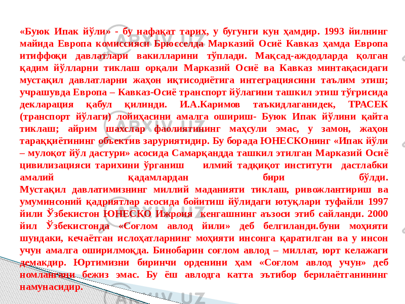 «Буюк Ипак йўли» - бу нафақат тарих, у бугунги кун ҳамдир. 1993 йилнинг майида Европа комиссияси Брюсселда Марказий Осиё Кавказ ҳамда Европа итиффоқи давлатлари вакилларини тўплади. Мақсад-аждодларда қолган қадим йўлларни тиклаш орқали Марказий Осиё ва Кавказ минтақасидаги мустақил давлатларни жаҳон иқтисодиётига интеграциясини таълим этиш; учрашувда Европа – Кавказ-Осиё транспорт йўлагини ташкил этиш тўғрисида декларация қабул қилинди. И.А.Каримов таъкидлаганидек, ТРАСЕК (транспорт йўлаги) лойиҳасини амалга ошириш- Буюк Ипак йўлини қайта тиклаш; айрим шахслар фаолиятининг маҳсули эмас, у замон, жаҳон тараққиётининг объектив заруриятидир. Бу борада ЮНЕСКОнинг «Ипак йўли – мулоқот йўл дастури» асосида Самарқандда ташкил этилган Марказий Осиё цивилизацияси тарихини ўрганиш илмий тадқиқот институти дастлабки амалий қадамлардан бири бўлди. Мустақил давлатимизнинг миллий маданияти тиклаш, ривожлантириш ва умуминсоний қадриятлар асосида бойитиш йўлидаги ютуқлари туфайли 1997 йили Ўзбекистон ЮНЕСКО Ижроия кенгашнинг аъзоси этиб сайланди. 2000 йил Ўзбекистонда «Соғлом авлод йили» деб белгиланди.буни моҳияти шундаки, кечаётган ислоҳатларнинг моҳияти инсонга қаратилган ва у инсон учун амалга оширилмоқда. Бинобарин соғлом авлод – миллат, юрт келажаги демакдир. Юртимизни биринчи орденини ҳам «Соғлом авлод учун» деб номлангани бежиз эмас. Бу ёш авлодга катта эътибор берилаётганининг намунасидир. 