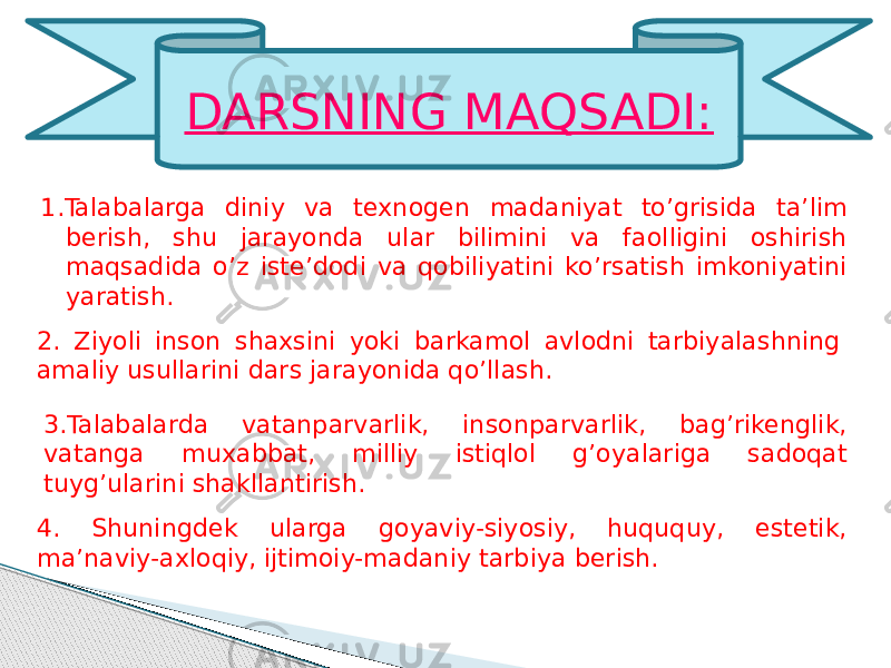 1.Talabalarga diniy va texnogen madaniyat to’grisida ta’lim berish, shu jarayonda ular bilimini va faolligini oshirish maqsadida o’z iste’dodi va qobiliyatini ko’rsatish imkoniyatini yaratish. DARSNING MAQSADI: 2. Ziyoli inson shaxsini yoki barkamol avlodni tarbiyalashning amaliy usullarini dars jarayonida qo’llash. 3.Talabalarda vatanparvarlik, insonparvarlik, bag’rikenglik, vatanga muxabbat, milliy istiqlol g’oyalariga sadoqat tuyg’ularini shakllantirish. 4. Shuningdek ularga goyaviy-siyosiy, huququy, estetik, ma’naviy-axloqiy, ijtimoiy-madaniy tarbiya berish. 