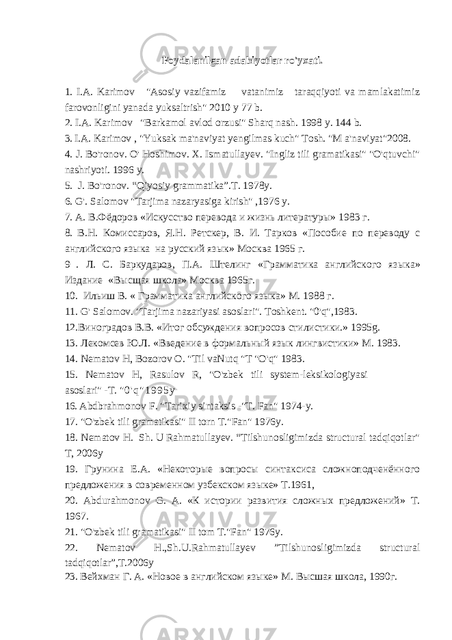 Foydalanilgan adabiyotlar ro&#39;yxati. 1. I.A. Karimov &#34;Asosiy vazifamiz vatanimiz taraqqiyoti va mamlakatimiz farovonligini yanada yuksaltrish&#34; 2010 у 77 b. 2. I.A. Karimov &#34;Barkamol avlod orzusi&#34; Sharq nash. 1998 y. 144 b. 3. I.A. Karimov , &#34;Yuksak ma&#39;naviyat yengilmas kuch&#34; Tosh. &#34;M a&#39;naviyat&#34;2008. 4. J. Bo&#39;ronov. O&#39; Hoshimov. X. Ismatullayev. &#34;Ingliz tili gramatikasi&#34; &#34;O&#39;qtuvchi&#34; nashriyoti. 1996 y. 5. J. Bo&#39;ronov. “Qiyosiy grammatika”.T. 1978y. 6. G&#39;. Salomov &#34;Tarjima nazaryasiga kirish&#34; ,1976 y. 7. A . В.Фёдоров «Искусство перевода и жизнь литературы» 1983 г. 8. В.Н. Комиссаров, Я.Н. Ретскер, В. И. Тарков «Пособие по переводу с английского языка на русский язык» Mo скв a 1965 г. 9 . Л. С. Баркударов, П.А. Штелинг « Грамматика английского яз ы ка » Издание «Высщая школа» Mo скв a 1965г. 10. Иdиш В. « Грамматика английского языка» М. 1988 г. 11. G &#39; Salomov . &#34; Tarjima nazariyasi asoslari &#34;. Toshkent . &#34;0&#39; q &#34;,1983. 12.Виноградов В.В. «Итог обсуждения вопросов стилистики.» 1995 g . 13. Лекомсев Ю.Л. «Введение в формаdный язык лингвистики» M . 1983. 14. Nematov H , Bozorov O . &#34; Til vaNutq &#34; T &#34; O &#39; q &#34; 1983. 15. Nematov H , Rasulov R , &#34; O &#39; zbek tili system - leksikologiyasi asoslari &#34; - T . &#34; 0 &#39; q &#34; 1 9 9 5 y 16. Abdbrahmonov F . &#34; Tarixiy sintaksis -&#34; T . Fan &#34; 1974- y . 17. &#34; O &#39; zbek tili gramatikasi &#34; II torn T .&#34; Fan &#34; 1976 y . 18 . Nematov H. Sh. U Rahmatullayev. “Tilshunosligimizda structural tadqiqotlar&#34; T, 2006y 19. Грунина E . A . «Некоторые вопросы синтаксиса сложноподченённого предложения в современном узбекском языке» Т.1961, 20. Abdurahmonov G . А. «К истории развития сложных предложений» T . 1967. 21. &#34;O&#39;zbek tili gramatikasi&#34; II tom T.&#34;Fan&#34; 1976y. 22. Nematov H.,Sh.U.Rahmatullayev ”Tilshunosligimizda structural tadqiqotlar”,T.2006y 23. Вейхман Г. А. «Новое в английском языке» М. Высшая школа, 1990г. 